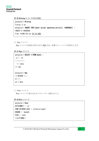 © 2016-2017 Hewlett-Packard Enterprise Japan Co, Ltd. 89
例 96 ¥timing コマンドの出力追加
□ ¥gx コマンド
¥gx コマンドは直前に実行された SQL 文を、拡張フォーマットで再実行します。
例 97 ¥gx コマンド
□ ¥set コマンド
¥set コマンドで表示されるパラメーターが増えました。
例 98 ¥set コマンド
postgres=> timing
Timing is on.
postgres=> INSERT INTO data1 values (generate_series(1, 10000000)) ;
INSERT 0 10000000
Time: 61086.012 ms (01:01.086)
postgres=> SELECT * FROM data1 ;
c1 | c2
----+------
1 | data
(1 row)
postgres=> gx
-[ RECORD 1 ]
c1 | 1
c2 | data
postgres=> set
AUTOCOMMIT = 'on'
COMP_KEYWORD_CASE = 'preserve-upper'
DBNAME = 'demodb'
ECHO = 'none'
<<以下省略>>
 
