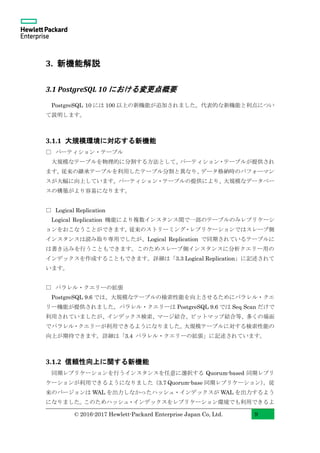 © 2016-2017 Hewlett-Packard Enterprise Japan Co, Ltd. 9
3. 新機能解説
3.1 PostgreSQL 10 における変更点概要
PostgreSQL 10 には 100 以上の新機能が追加されました。代表的な新機能と利点につい
て説明します。
3.1.1 大規模環境に対応する新機能
□ パーティション・テーブル
大規模なテーブルを物理的に分割する方法として、パーティション・テーブルが提供され
ます。従来の継承テーブルを利用したテーブル分割と異なり、データ格納時のパフォーマン
スが大幅に向上しています。パーティション・テーブルの提供により、大規模なデータベー
スの構築がより容易になります。
□ Logical Replication
Logical Replication 機能により複数インスタンス間で一部のテーブルのみレプリケーシ
ョンをおこなうことができます。従来のストリーミング・レプリケーションではスレーブ側
インスタンスは読み取り専用でしたが、Logical Replication で同期されているテーブルに
は書き込みを行うこともできます。このためスレーブ側インスタンスに分析クエリー用の
インデックスを作成することもできます。詳細は「3.3 Logical Replication」に記述されて
います。
□ パラレル・クエリーの拡張
PostgreSQL 9.6 では、大規模なテーブルの検索性能を向上させるためにパラレル・クエ
リー機能が提供されました。パラレル・クエリーは PostgreSQL 9.6 では Seq Scan だけで
利用されていましたが、インデックス検索、マージ結合、ビットマップ結合等、多くの場面
でパラレル・クエリーが利用できるようになりました。大規模テーブルに対する検索性能の
向上が期待できます。詳細は「3.4 パラレル・クエリーの拡張」に記述されています。
3.1.2 信頼性向上に関する新機能
同期レプリケーションを行うインスタンスを任意に選択する Quorum-based 同期レプリ
ケーションが利用できるようになりました（3.7 Quorum-base 同期レプリケーション）。従
来のバージョンは WAL を出力しなかったハッシュ・インデックスが WAL を出力するよう
になりました。このためハッシュ・インデックスをレプリケーション環境でも利用できるよ
 