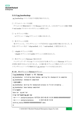 © 2016-2017 Hewlett-Packard Enterprise Japan Co, Ltd. 91
3.11.3 pg_basebackup
pg_basebackup コマンドは以下の変更が加わりました。
□ デフォルト・モードの変更
デフォルトの WAL 転送モードが Stream になりました。このためデフォルト状態で複数
の wal sender プロセスへのコネクションを使用します。
□ -x オプションの廃止
-x オプション（--xlog オプション）は廃止されました。
□ -X オプションの変更
-X オプションに、トランザクション・ログを含めない none を指定可能になりました。ま
た長いオプション名が「--xlog-method」から「--wal-method」に変更されました。
□ --xlogdir オプションの変更
--xlogdir オプションは--waldir オプションに変更されました。
□ -Ft オプションと-Xstream の組み合わせ
バックアップ・データを tar ファイルに出力する-Ft オプションと-Xstream オプション
が同時に使用できるようになりました。この場合-D オプションで指定したディレクトリに
トランザクション・ログが格納された pg_wal.tar ファイルが出力されます。
例 100 -Ft オプションと-Xstream オプション
$ pg_basebackup -D back1 -v -Ft -Xstream
pg_basebackup: initiating base backup, waiting for checkpoint to complete
pg_basebackup: checkpoint completed
<<途中省略>>
pg_basebackup: waiting for background process to finish streaming ...
pg_basebackup: base backup completed
$ ls back1/
base.tar pg_wal.tar
$ tar tvf back1/pg_wal.tar
-rw------- postgres/postgres 16777216 2017-05-20 16:36 0000001000000000000002F
-rw------- postgres/postgres 0 2017-05-20 16:36
archive_status/00000001000000000000002F.done
$
 