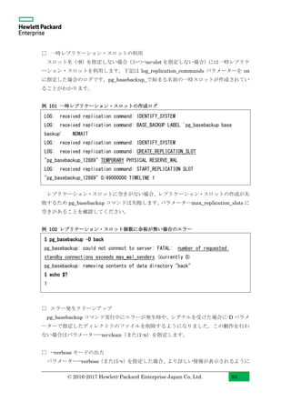 © 2016-2017 Hewlett-Packard Enterprise Japan Co, Ltd. 92
□ 一時レプリケーション・スロットの利用
スロット名（-S）を指定しない場合（かつ--no-slot を指定しない場合）には一時レプリケ
ーション・スロットを利用します。下記は log_replication_commands パラメーターを on
に指定した場合のログです。pg_basebackup_で始まる名前の一時スロットが作成されてい
ることがわかります。
例 101 一時レプリケーション・スロットの作成ログ
レプリケーション・スロットに空きがない場合、レプリケーション・スロットの作成が失
敗するため pg_basebackup コマンドは失敗します。パラメーターmax_replication_slots に
空きがあることを確認してください。
例 102 レプリケーション・スロット個数に余裕が無い場合のエラー
□ エラー発生クリーンアップ
pg_basebackup コマンド実行中にエラーが発生時や、シグナルを受けた場合に-D パラメ
ーターで指定したディレクトリのファイルを削除するようになりました。この動作を行わ
ない場合はパラメーター--no-clean（または-n）を指定します。
□ --verbose モードの出力
パラメーター--verbose（または-v）を指定した場合、より詳しい情報が表示されるように
LOG: received replication command: IDENTIFY_SYSTEM
LOG: received replication command: BASE_BACKUP LABEL 'pg_basebackup base
backup' NOWAIT
LOG: received replication command: IDENTIFY_SYSTEM
LOG: received replication command: CREATE_REPLICATION_SLOT
"pg_basebackup_12889" TEMPORARY PHYSICAL RESERVE_WAL
LOG: received replication command: START_REPLICATION SLOT
"pg_basebackup_12889" 0/49000000 TIMELINE 1
$ pg_basebackup -D back
pg_basebackup: could not connect to server: FATAL: number of requested
standby connections exceeds max_wal_senders (currently 0)
pg_basebackup: removing contents of data directory "back"
$ echo $?
1
 