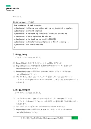 © 2016-2017 Hewlett-Packard Enterprise Japan Co, Ltd. 93
なりました。
例 103 --verbose モードの出力
3.11.4 pg_dump
以下のオプションが追加されました。
□ Large Object を除外する-B オプション（--no-blobs オプション）
□ Logical Replication で使用される SUBSCRIPTION オブジェクトを含めない
--no-subscriptions オプション
□ Logical Replication で使用される PUBLICATION オブジェクトを含めない
--no-publications オプション
□ ファイル書き込み後に sync システムコールを実行しない--no-sync オプション
デフォルトでは sync システム・コールを呼び出し、確実に書き込みが行われること
を保証します。
3.11.5 pg_dumpall
以下のオプションが追加されました。
□ ファイル書き込み後に sync システムコールを実行しない--no-sync オプション
デフォルトでは sync システム・コールを呼び出し、確実に書き込みが行われること
を保証します。
□ ロールのパスワードをダンプしない--no-role-passwords オプション
□ Logical Replication で使用される SUBSCRIPTION オブジェクトを含めない
--no-subscriptions オプション
$ pg_basebackup -D back --verbose
pg_basebackup: initiating base backup, waiting for checkpoint to complete
pg_basebackup: checkpoint completed
pg_basebackup: write-ahead log start point: 0/35000028 on timeline 1
pg_basebackup: starting background WAL receiver
pg_basebackup: write-ahead log end point: 0/35000130
pg_basebackup: waiting for background process to finish streaming ...
pg_basebackup: base backup completed
$
 