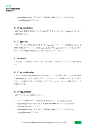 © 2016-2017 Hewlett-Packard Enterprise Japan Co, Ltd. 94
□ Logical Replication で使用される PUBLICATION オブジェクトを含めない
--no-publications オプション
3.11.6 pg_recvlogical
指定された LSN を受信後にプログラムを終了する-E オプション（--endpos オプション）
が追加されました。
3.11.7 pgbench
ログ・ファイルの先頭文字列を変更する--log-prefix パラメーターが追加されました。省
略時の値は従来のバージョンと同様 pgbench_log です。pgbench コマンドには上記以外に
もいくつかの新機能が提供されましたが、検証は行っていません。
3.11.8 initdb
「--noclean」「--nosync」オプションは「--no-clean」「--no-sync」オプションに変更されま
した。
3.11.9 pg_receivexlog
コマンドの名称が pg_receivewal に変更されました。出力される WAL ファイルを圧縮す
る--compress パラメーターが指定できるようになりました。圧縮率を 0 から 9 まで指定で
きます。この機能を利用するには libz ライブラリがインストールされた環境でビルドする
必要があります。
3.11.10 pg_restore
以下のオプションが追加されました。
□ リストア対象外のスキーマを指定する-N オプション（--exclude-schema）
□ Logical Replication で使用される SUBSCRIPTION オブジェクトを含めない
--no-subscriptions オプション
□ Logical Replication で使用される PUBLICATION オブジェクトを含めない
--no-publications オプション
 