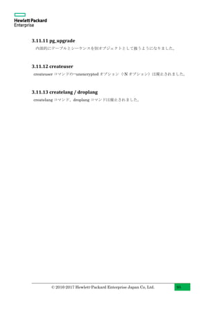 © 2016-2017 Hewlett-Packard Enterprise Japan Co, Ltd. 95
3.11.11 pg_upgrade
内部的にテーブルとシーケンスを別オブジェクトとして扱うようになりました。
3.11.12 createuser
createuser コマンドの--unencrypted オプション（-N オプション）は廃止されました。
3.11.13 createlang / droplang
createlang コマンド、droplang コマンドは廃止されました。
 