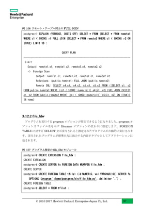 © 2016-2017 Hewlett-Packard Enterprise Japan Co, Ltd. 97
例 106 リモート・テーブル同士の FULL JOIN
3.12.2 file_fdw
プログラムを実行する program オプションが指定できるようになりました。program オ
プションはファイル名を示す filename オプションの代わりに指定します。FOREIGN
TABLE に対する SELECT 文が実行されると指定されたプログラムが自動的に実行されま
す。実行されたプログラムが標準出力に出力する内容がタプルとしてアプリケーションに
返されます。
例 107 プログラム指定の file_fdw モジュール
postgres=# CREATE EXTENSION file_fdw ;
CREATE EXTENSION
postgres=# CREATE SERVER fs FOREIGN DATA WRAPPER file_fdw ;
CREATE SERVER
postgres=# CREATE FOREIGN TABLE tfile1 (id NUMERIC, val VARCHAR(10)) SERVER fs
OPTIONS (program '/home/postgres/bin/file_fdw.py', delimiter ',') ;
CREATE FOREIGN TABLE
postgres=# SELECT * FROM tfile1 ;
postgres=> EXPLAIN (VERBOSE, COSTS OFF) SELECT * FROM (SELECT * FROM remote1
WHERE c1 < 10000) r1 FULL JOIN (SELECT * FROM remote2 WHERE c1 < 10000) r2 ON
(TRUE) LIMIT 10 ;
QUERY PLAN
------------------------------------------------------------------------------
Limit
Output: remote1.c1, remote1.c2, remote2.c1, remote2.c2
-> Foreign Scan
Output: remote1.c1, remote1.c2, remote2.c1, remote2.c2
Relations: (public.remote1) FULL JOIN (public.remote2)
Remote SQL: SELECT s4.c1, s4.c2, s5.c1, s5.c2 FROM ((SELECT c1, c2
FROM public.remote1 WHERE ((c1 < 10000::numeric))) s4(c1, c2) FULL JOIN (SELECT
c1, c2 FROM public.remote2 WHERE ((c1 < 10000::numeric))) s5(c1, c2) ON (TRUE))
(6 rows)
 