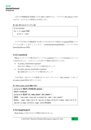 © 2016-2017 Hewlett-Packard Enterprise Japan Co, Ltd. 98
上記では FOREIGN TABLE である tfile1 を検索すると、プログラム file_fdw.py が実行
されます。以下のように標準出力を利用します。
例 108 実行されるプログラム例
プログラムの終了が SELECT 文の終了とみなされます。内部的には popen(3)関数にプロ
グ ラ ム を 渡 し て 実 行 し て い ま す （ src/backend/storage/file/fd.c フ ァ イ ル 内 の
OpenPipeStream 関数）。
3.12.3 amcheck
BTree インデックスの整合性をチェックする amcheck モジュールが Contrib モジュール
に追加されました。このモジュールには以下の関数が追加されています。
• bt_index_check(index regclass)
指定された BTree インデックスの整合性をチェック
• bt_index_parent_check(index regclass)
親子関係を持つインデックスの整合性もチェック
下記の例は一部のデータが破壊されているインデックス（idx1_check1）に対して
bt_index_check 関数を実行しています。
例 109 bt_index_check 関数の実行
3.12.4 pageinspect
Hash Index に対応する以下の関数が追加されました。
postgres=# CREATE EXTENSION amcheck ;
CREATE EXTENSION
postgres=# SELECT bt_index_check('idx1_check1') ;
ERROR: item order invariant violated for index "idx1_check1"
DETAIL: Lower index tid=(1,2) (points to heap tid=(0,2)) higher index tid=(1,3)
(points to heap tid=(0,3)) page lsn=0/7EFE4638.
#!/bin/python
for x in range(1000):
print x,",test"
 