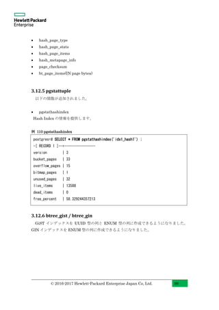 © 2016-2017 Hewlett-Packard Enterprise Japan Co, Ltd. 99
• hash_page_type
• hash_page_stats
• hash_page_items
• hash_metapage_info
• page_checksum
• bt_page_items(IN page bytea)
3.12.5 pgstattuple
以下の関数が追加されました。
• pgstathashindex
Hash Index の情報を提供します。
例 110 pgstathashindex
3.12.6 btree_gist / btree_gin
GiST インデックスを UUID 型の列と ENUM 型の列に作成できるようになりました。
GIN インデックスを ENUM 型の列に作成できるようになりました。
postgres=# SELECT * FROM pgstathashindex('idx1_hash1') ;
-[ RECORD 1 ]--+----------------
version | 3
bucket_pages | 33
overflow_pages | 15
bitmap_pages | 1
unused_pages | 32
live_items | 13588
dead_items | 0
free_percent | 58.329244357213
 