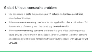 Global Unique constraint problem
● you can create a table that contains only 1 column and unique constraint.
(reverted partitioning).
● If there are no concurrency concerns let the application check beforehand for
the existence of an entry with the same key before insertion.
● If there are concurrency concerns and there is a guarantee that uniqueness
could only be violated within one account (or user), another table that contains
all accounts could be used for locking this particular account with SELECT FOR
UPDATE
 