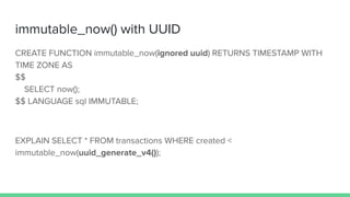 immutable_now() with UUID
CREATE FUNCTION immutable_now(ignored uuid) RETURNS TIMESTAMP WITH
TIME ZONE AS
$$
SELECT now();
$$ LANGUAGE sql IMMUTABLE;
EXPLAIN SELECT * FROM transactions WHERE created <
immutable_now(uuid_generate_v4());
 