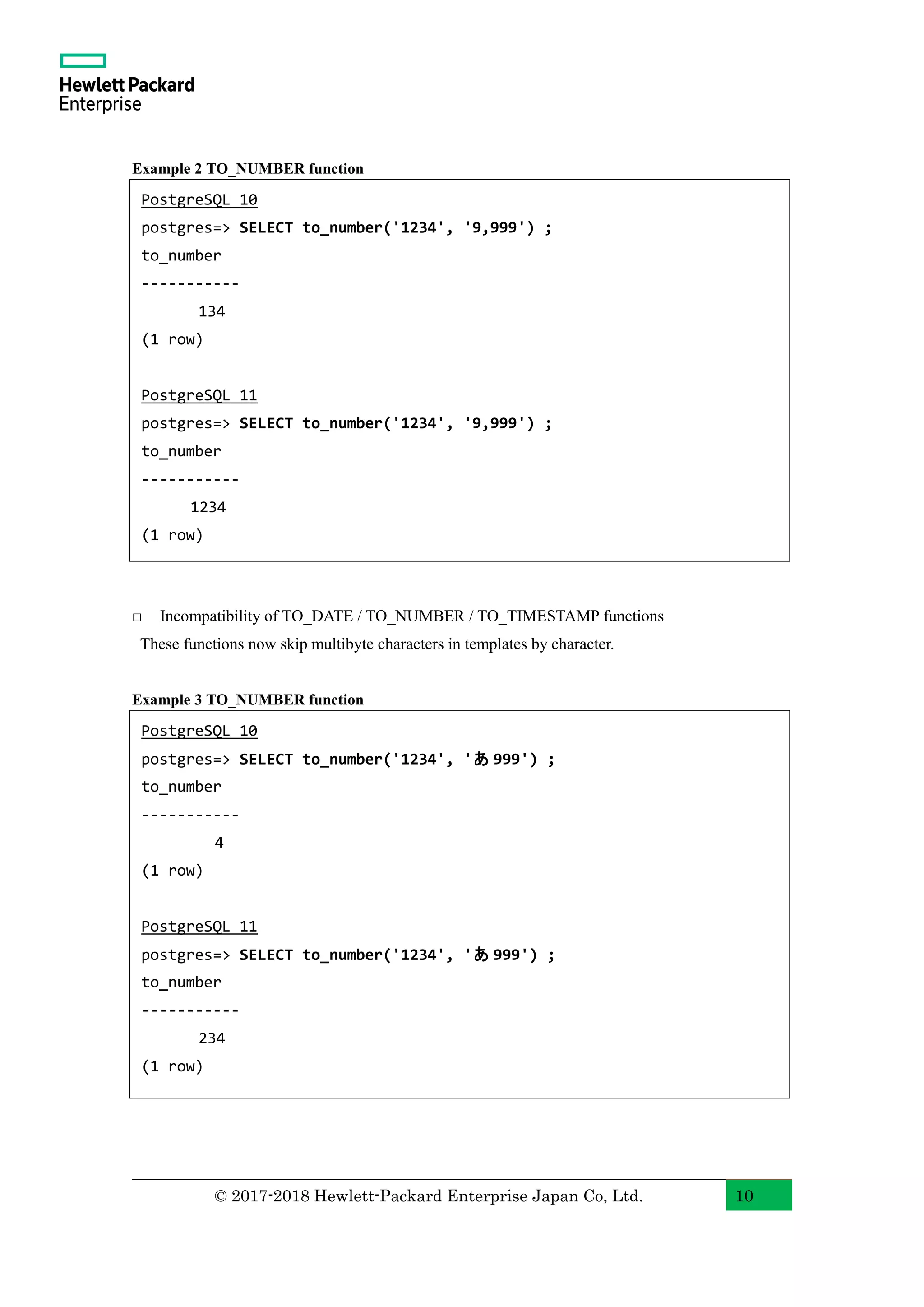 © 2017-2018 Hewlett-Packard Enterprise Japan Co, Ltd. 10 Example 2 TO_NUMBER function □ Incompatibility of TO_DATE / TO_NUMBER / TO_TIMESTAMP functions These functions now skip multibyte characters in templates by character. Example 3 TO_NUMBER function PostgreSQL 10 postgres=> SELECT to_number('1234', '9,999') ; to_number ----------- 134 (1 row) PostgreSQL 11 postgres=> SELECT to_number('1234', '9,999') ; to_number ----------- 1234 (1 row) PostgreSQL 10 postgres=> SELECT to_number('1234', 'あ 999') ; to_number ----------- 4 (1 row) PostgreSQL 11 postgres=> SELECT to_number('1234', 'あ 999') ; to_number ----------- 234 (1 row) 