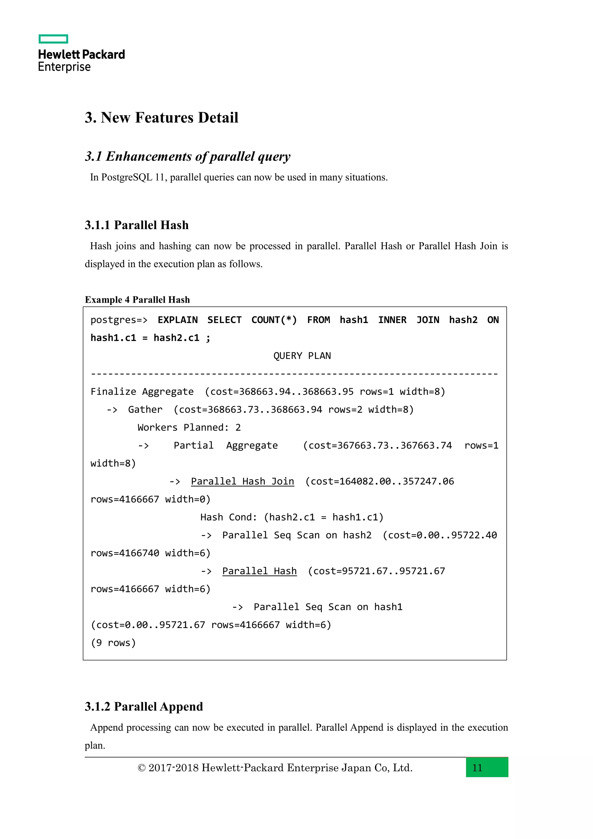 © 2017-2018 Hewlett-Packard Enterprise Japan Co, Ltd. 11 3. New Features Detail 3.1 Enhancements of parallel query In PostgreSQL 11, parallel queries can now be used in many situations. 3.1.1 Parallel Hash Hash joins and hashing can now be processed in parallel. Parallel Hash or Parallel Hash Join is displayed in the execution plan as follows. Example 4 Parallel Hash 3.1.2 Parallel Append Append processing can now be executed in parallel. Parallel Append is displayed in the execution plan. postgres=> EXPLAIN SELECT COUNT(*) FROM hash1 INNER JOIN hash2 ON hash1.c1 = hash2.c1 ; QUERY PLAN ----------------------------------------------------------------------- Finalize Aggregate (cost=368663.94..368663.95 rows=1 width=8) -> Gather (cost=368663.73..368663.94 rows=2 width=8) Workers Planned: 2 -> Partial Aggregate (cost=367663.73..367663.74 rows=1 width=8) -> Parallel Hash Join (cost=164082.00..357247.06 rows=4166667 width=0) Hash Cond: (hash2.c1 = hash1.c1) -> Parallel Seq Scan on hash2 (cost=0.00..95722.40 rows=4166740 width=6) -> Parallel Hash (cost=95721.67..95721.67 rows=4166667 width=6) -> Parallel Seq Scan on hash1 (cost=0.00..95721.67 rows=4166667 width=6) (9 rows) 