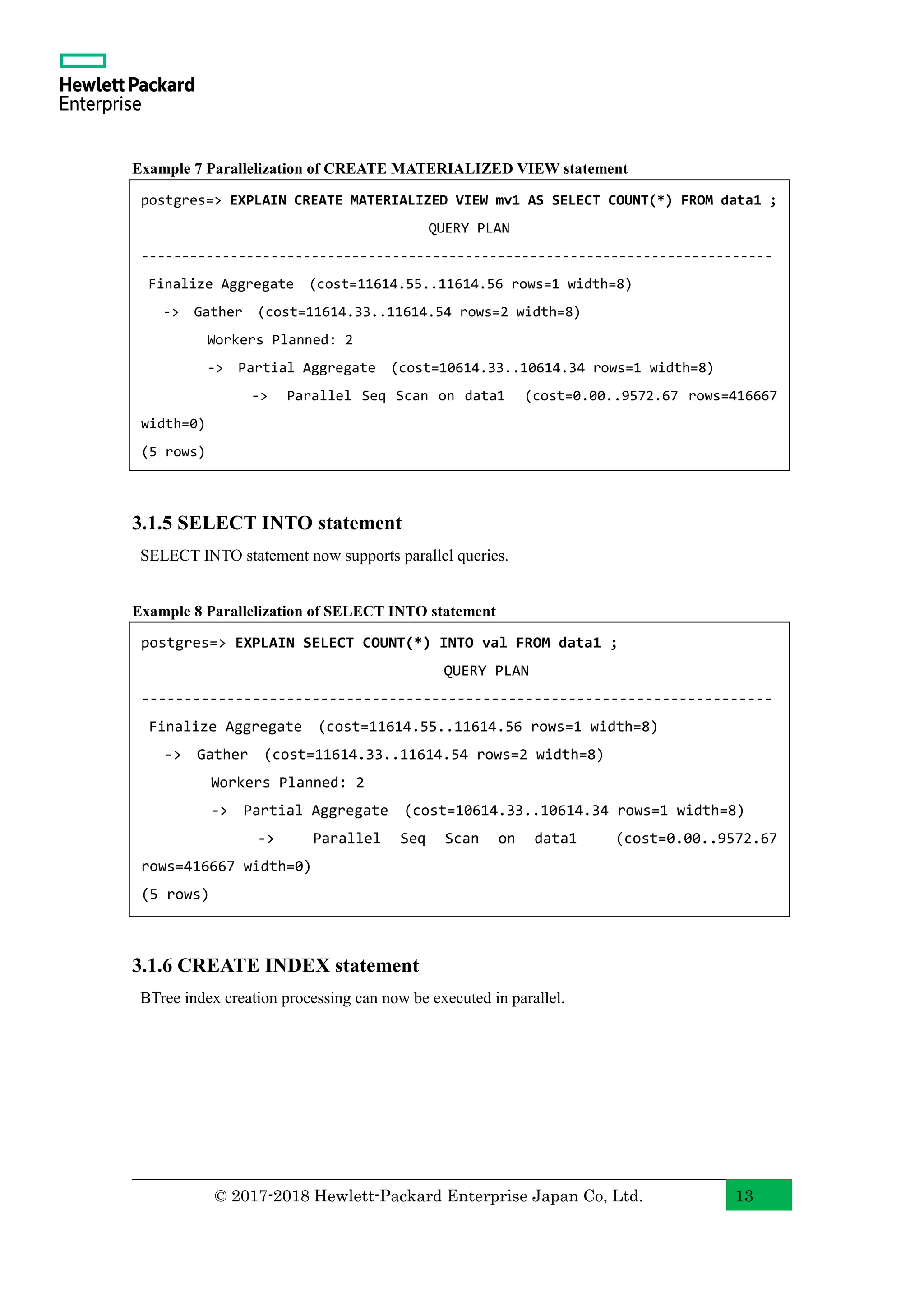 © 2017-2018 Hewlett-Packard Enterprise Japan Co, Ltd. 13 Example 7 Parallelization of CREATE MATERIALIZED VIEW statement 3.1.5 SELECT INTO statement SELECT INTO statement now supports parallel queries. Example 8 Parallelization of SELECT INTO statement 3.1.6 CREATE INDEX statement BTree index creation processing can now be executed in parallel. postgres=> EXPLAIN CREATE MATERIALIZED VIEW mv1 AS SELECT COUNT(*) FROM data1 ; QUERY PLAN ------------------------------------------------------------------------------ Finalize Aggregate (cost=11614.55..11614.56 rows=1 width=8) -> Gather (cost=11614.33..11614.54 rows=2 width=8) Workers Planned: 2 -> Partial Aggregate (cost=10614.33..10614.34 rows=1 width=8) -> Parallel Seq Scan on data1 (cost=0.00..9572.67 rows=416667 width=0) (5 rows) postgres=> EXPLAIN SELECT COUNT(*) INTO val FROM data1 ; QUERY PLAN -------------------------------------------------------------------------- Finalize Aggregate (cost=11614.55..11614.56 rows=1 width=8) -> Gather (cost=11614.33..11614.54 rows=2 width=8) Workers Planned: 2 -> Partial Aggregate (cost=10614.33..10614.34 rows=1 width=8) -> Parallel Seq Scan on data1 (cost=0.00..9572.67 rows=416667 width=0) (5 rows) 