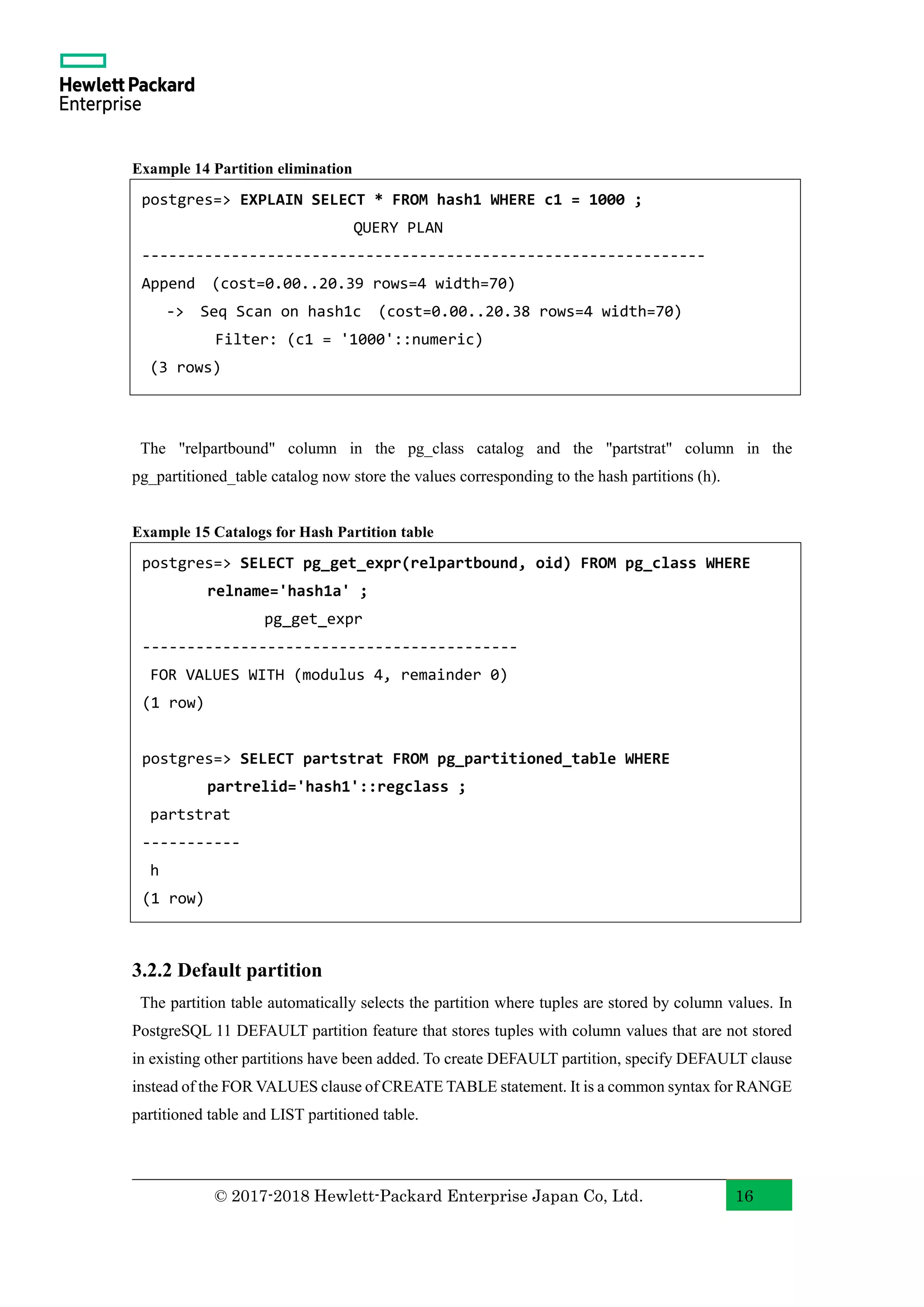 © 2017-2018 Hewlett-Packard Enterprise Japan Co, Ltd. 16 Example 14 Partition elimination The "relpartbound" column in the pg_class catalog and the "partstrat" column in the pg_partitioned_table catalog now store the values corresponding to the hash partitions (h). Example 15 Catalogs for Hash Partition table 3.2.2 Default partition The partition table automatically selects the partition where tuples are stored by column values. In PostgreSQL 11 DEFAULT partition feature that stores tuples with column values that are not stored in existing other partitions have been added. To create DEFAULT partition, specify DEFAULT clause instead of the FOR VALUES clause of CREATE TABLE statement. It is a common syntax for RANGE partitioned table and LIST partitioned table. postgres=> EXPLAIN SELECT * FROM hash1 WHERE c1 = 1000 ; QUERY PLAN --------------------------------------------------------------- Append (cost=0.00..20.39 rows=4 width=70) -> Seq Scan on hash1c (cost=0.00..20.38 rows=4 width=70) Filter: (c1 = '1000'::numeric) (3 rows) postgres=> SELECT pg_get_expr(relpartbound, oid) FROM pg_class WHERE relname='hash1a' ; pg_get_expr ------------------------------------------ FOR VALUES WITH (modulus 4, remainder 0) (1 row) postgres=> SELECT partstrat FROM pg_partitioned_table WHERE partrelid='hash1'::regclass ; partstrat ----------- h (1 row) 