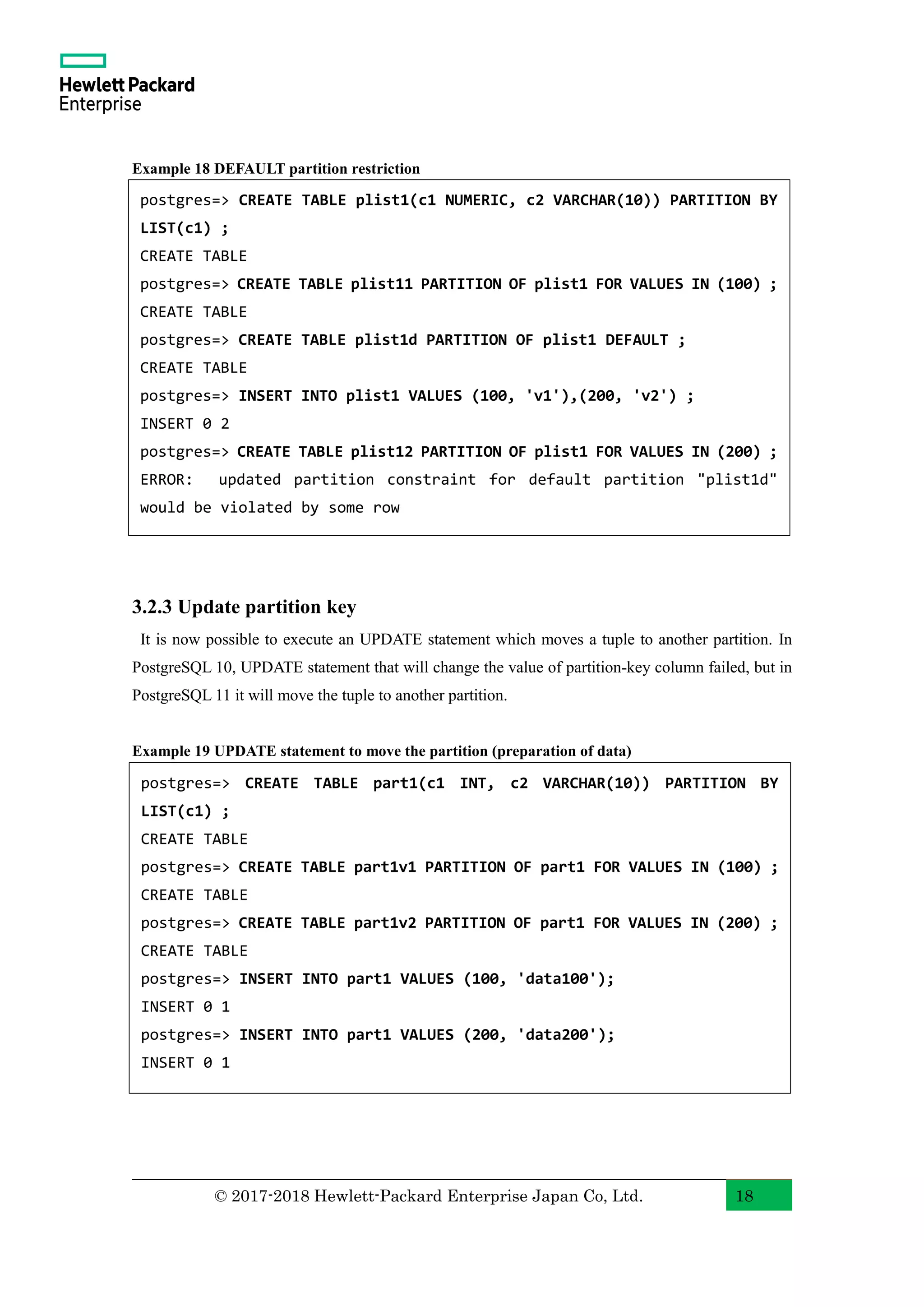 © 2017-2018 Hewlett-Packard Enterprise Japan Co, Ltd. 18 Example 18 DEFAULT partition restriction 3.2.3 Update partition key It is now possible to execute an UPDATE statement which moves a tuple to another partition. In PostgreSQL 10, UPDATE statement that will change the value of partition-key column failed, but in PostgreSQL 11 it will move the tuple to another partition. Example 19 UPDATE statement to move the partition (preparation of data) postgres=> CREATE TABLE part1(c1 INT, c2 VARCHAR(10)) PARTITION BY LIST(c1) ; CREATE TABLE postgres=> CREATE TABLE part1v1 PARTITION OF part1 FOR VALUES IN (100) ; CREATE TABLE postgres=> CREATE TABLE part1v2 PARTITION OF part1 FOR VALUES IN (200) ; CREATE TABLE postgres=> INSERT INTO part1 VALUES (100, 'data100'); INSERT 0 1 postgres=> INSERT INTO part1 VALUES (200, 'data200'); INSERT 0 1 postgres=> CREATE TABLE plist1(c1 NUMERIC, c2 VARCHAR(10)) PARTITION BY LIST(c1) ; CREATE TABLE postgres=> CREATE TABLE plist11 PARTITION OF plist1 FOR VALUES IN (100) ; CREATE TABLE postgres=> CREATE TABLE plist1d PARTITION OF plist1 DEFAULT ; CREATE TABLE postgres=> INSERT INTO plist1 VALUES (100, 'v1'),(200, 'v2') ; INSERT 0 2 postgres=> CREATE TABLE plist12 PARTITION OF plist1 FOR VALUES IN (200) ; ERROR: updated partition constraint for default partition "plist1d" would be violated by some row 