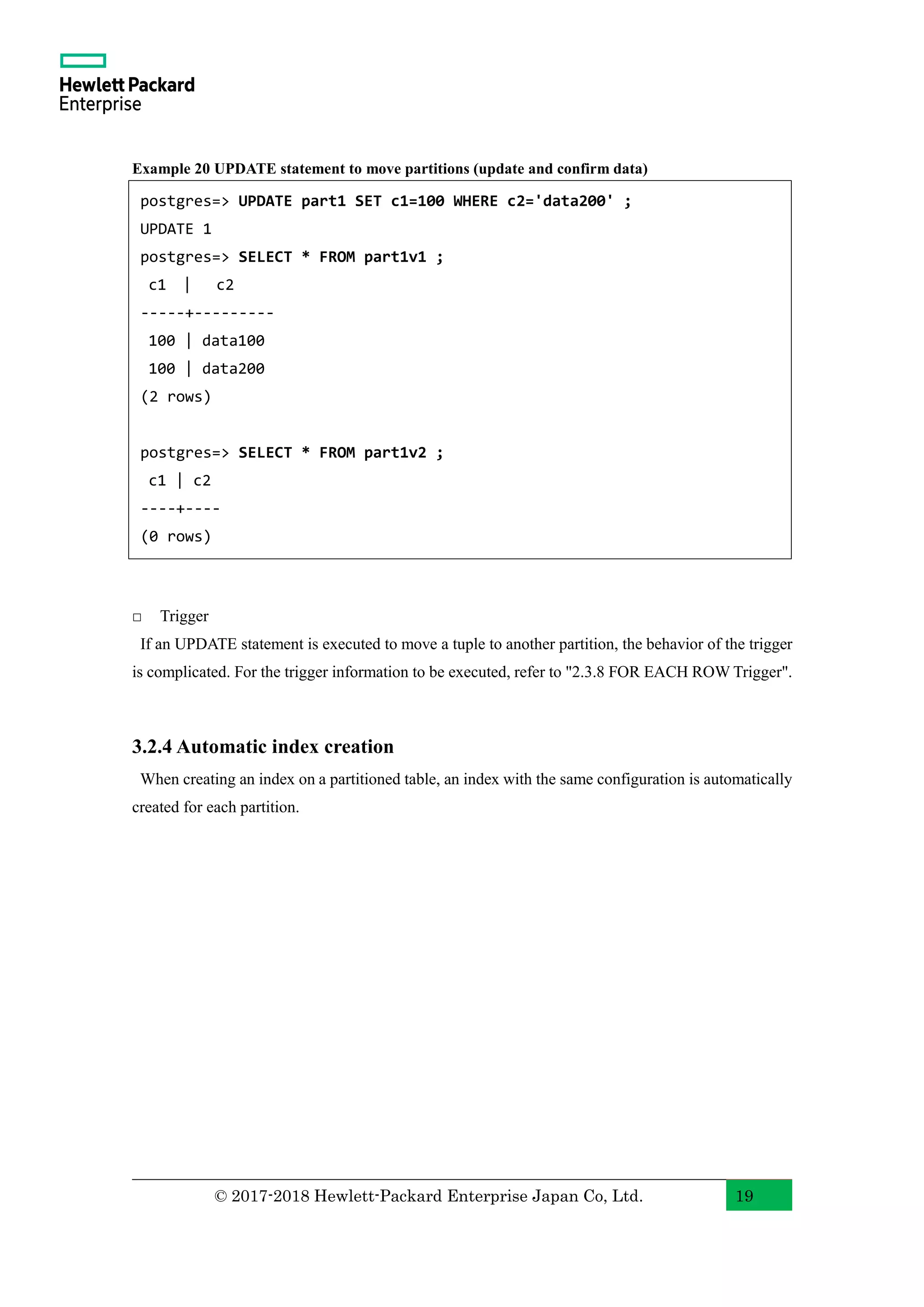 © 2017-2018 Hewlett-Packard Enterprise Japan Co, Ltd. 19 Example 20 UPDATE statement to move partitions (update and confirm data) □ Trigger If an UPDATE statement is executed to move a tuple to another partition, the behavior of the trigger is complicated. For the trigger information to be executed, refer to "2.3.8 FOR EACH ROW Trigger". 3.2.4 Automatic index creation When creating an index on a partitioned table, an index with the same configuration is automatically created for each partition. postgres=> UPDATE part1 SET c1=100 WHERE c2='data200' ; UPDATE 1 postgres=> SELECT * FROM part1v1 ; c1 | c2 -----+--------- 100 | data100 100 | data200 (2 rows) postgres=> SELECT * FROM part1v2 ; c1 | c2 ----+---- (0 rows) 