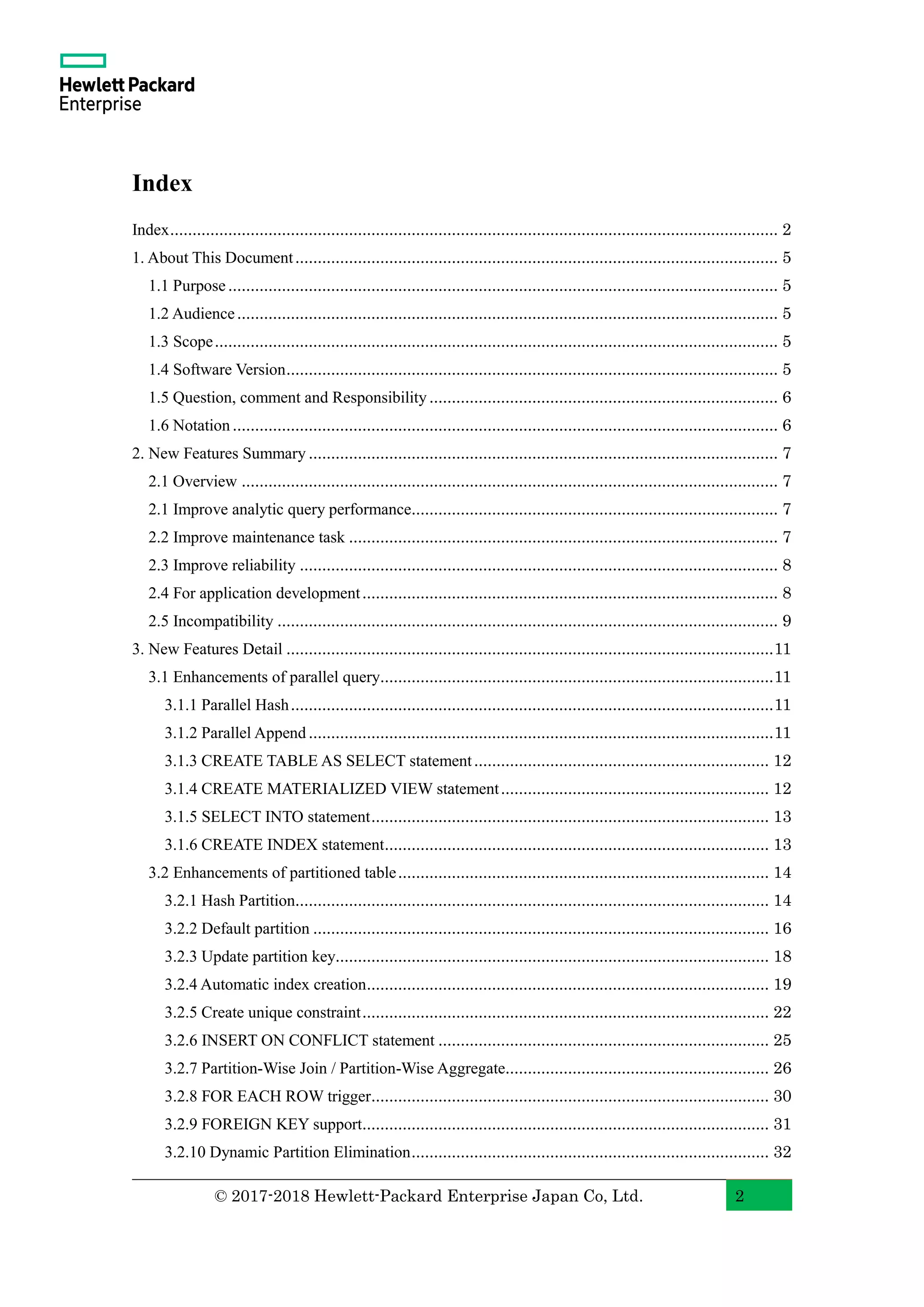 © 2017-2018 Hewlett-Packard Enterprise Japan Co, Ltd. 2 Index Index........................................................................................................................................ 2 1. About This Document............................................................................................................ 5 1.1 Purpose........................................................................................................................... 5 1.2 Audience......................................................................................................................... 5 1.3 Scope.............................................................................................................................. 5 1.4 Software Version.............................................................................................................. 5 1.5 Question, comment and Responsibility.............................................................................. 6 1.6 Notation.......................................................................................................................... 6 2. New Features Summary ......................................................................................................... 7 2.1 Overview ........................................................................................................................ 7 2.1 Improve analytic query performance.................................................................................. 7 2.2 Improve maintenance task ................................................................................................ 7 2.3 Improve reliability ........................................................................................................... 8 2.4 For application development............................................................................................. 8 2.5 Incompatibility ................................................................................................................ 9 3. New Features Detail .............................................................................................................11 3.1 Enhancements of parallel query........................................................................................11 3.1.1 Parallel Hash............................................................................................................11 3.1.2 Parallel Append ........................................................................................................11 3.1.3 CREATE TABLE AS SELECT statement.................................................................. 12 3.1.4 CREATE MATERIALIZED VIEW statement............................................................ 12 3.1.5 SELECT INTO statement......................................................................................... 13 3.1.6 CREATE INDEX statement...................................................................................... 13 3.2 Enhancements of partitioned table................................................................................... 14 3.2.1 Hash Partition.......................................................................................................... 14 3.2.2 Default partition ...................................................................................................... 16 3.2.3 Update partition key................................................................................................. 18 3.2.4 Automatic index creation.......................................................................................... 19 3.2.5 Create unique constraint........................................................................................... 22 3.2.6 INSERT ON CONFLICT statement .......................................................................... 25 3.2.7 Partition-Wise Join / Partition-Wise Aggregate........................................................... 26 3.2.8 FOR EACH ROW trigger......................................................................................... 30 3.2.9 FOREIGN KEY support........................................................................................... 31 3.2.10 Dynamic Partition Elimination................................................................................ 32 