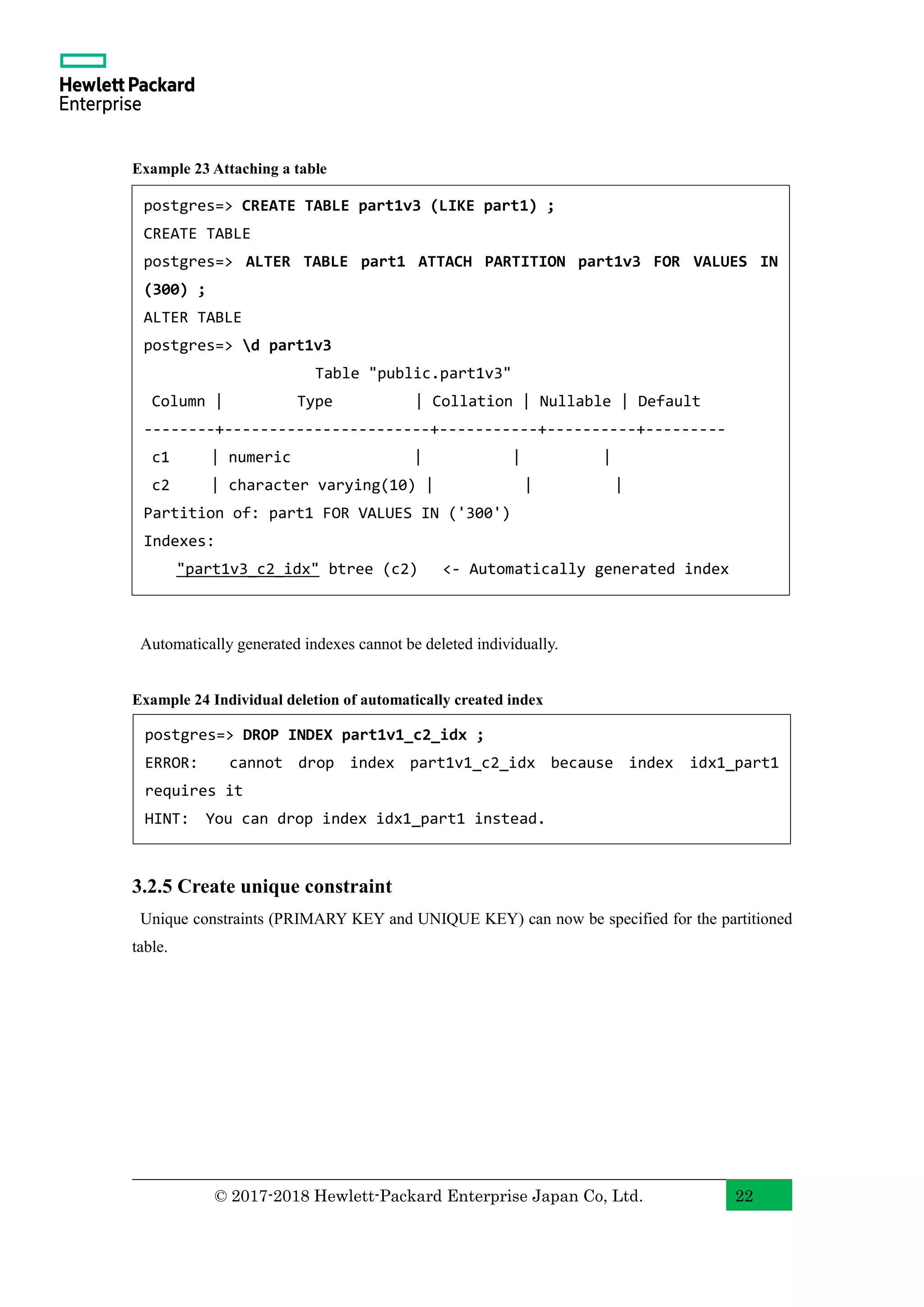 © 2017-2018 Hewlett-Packard Enterprise Japan Co, Ltd. 22 Example 23 Attaching a table Automatically generated indexes cannot be deleted individually. Example 24 Individual deletion of automatically created index 3.2.5 Create unique constraint Unique constraints (PRIMARY KEY and UNIQUE KEY) can now be specified for the partitioned table. postgres=> DROP INDEX part1v1_c2_idx ; ERROR: cannot drop index part1v1_c2_idx because index idx1_part1 requires it HINT: You can drop index idx1_part1 instead. postgres=> CREATE TABLE part1v3 (LIKE part1) ; CREATE TABLE postgres=> ALTER TABLE part1 ATTACH PARTITION part1v3 FOR VALUES IN (300) ; ALTER TABLE postgres=> d part1v3 Table "public.part1v3" Column | Type | Collation | Nullable | Default --------+-----------------------+-----------+----------+--------- c1 | numeric | | | c2 | character varying(10) | | | Partition of: part1 FOR VALUES IN ('300') Indexes: "part1v3_c2_idx" btree (c2) <- Automatically generated index 
