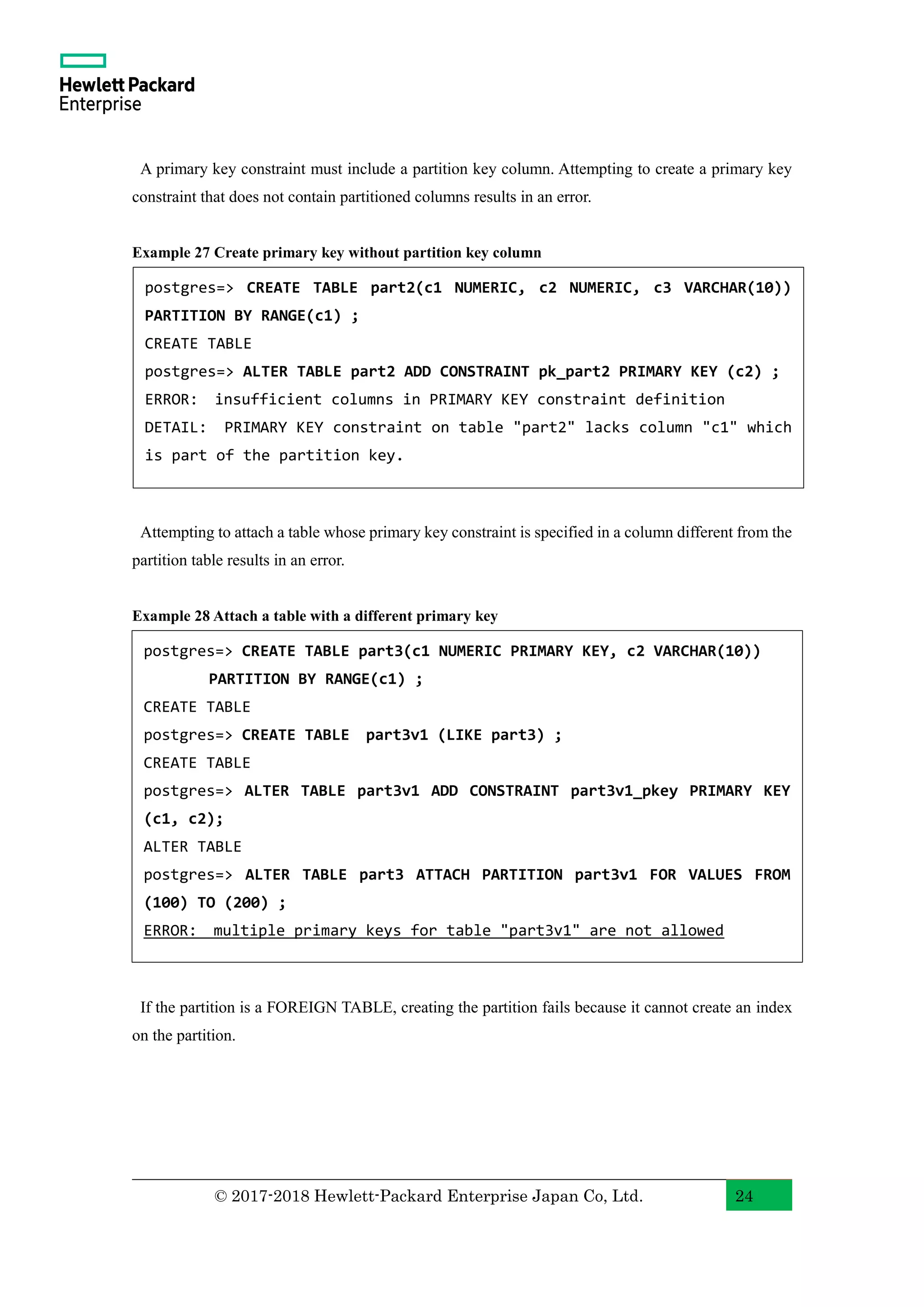 © 2017-2018 Hewlett-Packard Enterprise Japan Co, Ltd. 24 A primary key constraint must include a partition key column. Attempting to create a primary key constraint that does not contain partitioned columns results in an error. Example 27 Create primary key without partition key column Attempting to attach a table whose primary key constraint is specified in a column different from the partition table results in an error. Example 28 Attach a table with a different primary key If the partition is a FOREIGN TABLE, creating the partition fails because it cannot create an index on the partition. postgres=> CREATE TABLE part2(c1 NUMERIC, c2 NUMERIC, c3 VARCHAR(10)) PARTITION BY RANGE(c1) ; CREATE TABLE postgres=> ALTER TABLE part2 ADD CONSTRAINT pk_part2 PRIMARY KEY (c2) ; ERROR: insufficient columns in PRIMARY KEY constraint definition DETAIL: PRIMARY KEY constraint on table "part2" lacks column "c1" which is part of the partition key. postgres=> CREATE TABLE part3(c1 NUMERIC PRIMARY KEY, c2 VARCHAR(10)) PARTITION BY RANGE(c1) ; CREATE TABLE postgres=> CREATE TABLE part3v1 (LIKE part3) ; CREATE TABLE postgres=> ALTER TABLE part3v1 ADD CONSTRAINT part3v1_pkey PRIMARY KEY (c1, c2); ALTER TABLE postgres=> ALTER TABLE part3 ATTACH PARTITION part3v1 FOR VALUES FROM (100) TO (200) ; ERROR: multiple primary keys for table "part3v1" are not allowed 