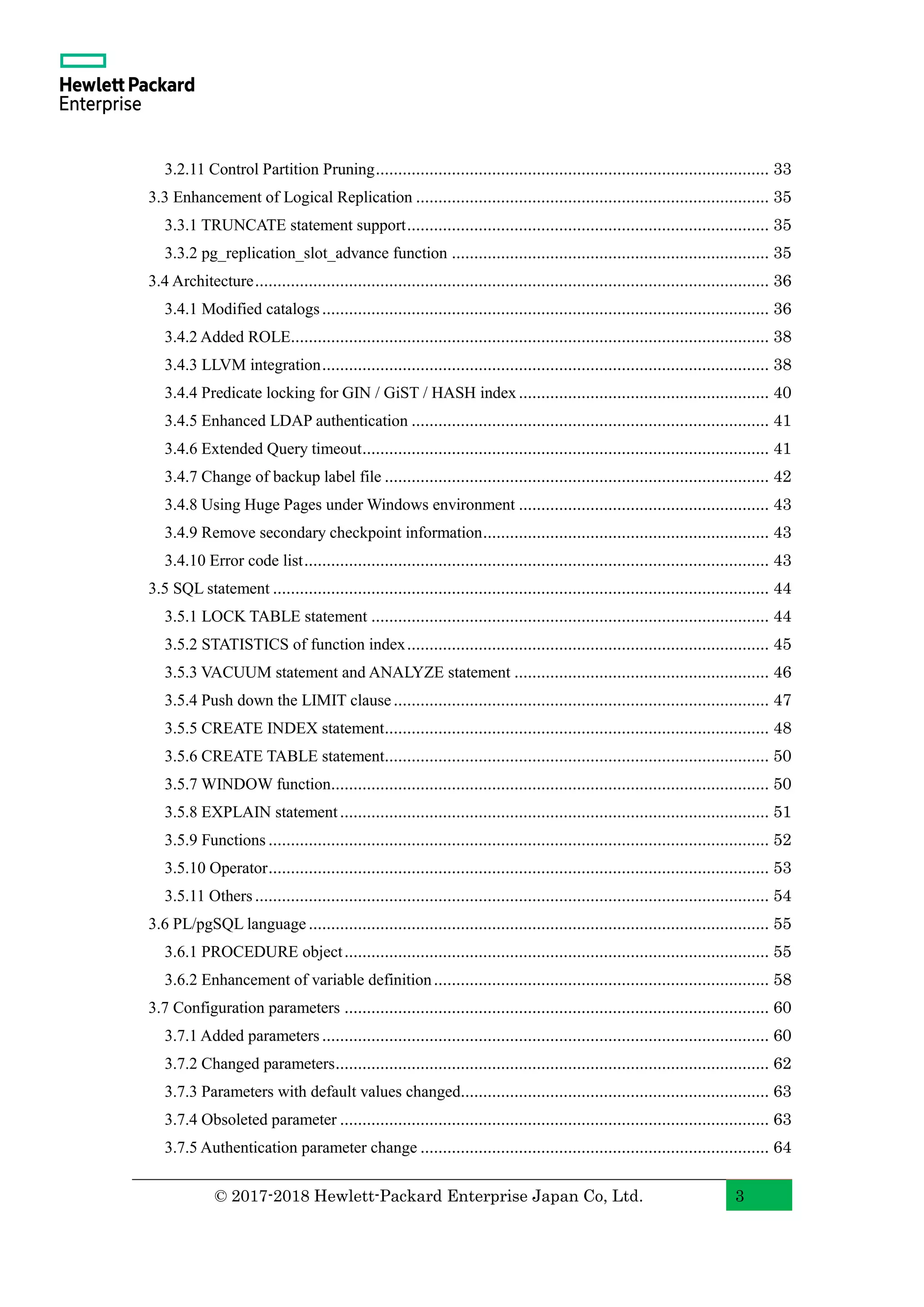 © 2017-2018 Hewlett-Packard Enterprise Japan Co, Ltd. 3 3.2.11 Control Partition Pruning........................................................................................ 33 3.3 Enhancement of Logical Replication ............................................................................... 35 3.3.1 TRUNCATE statement support................................................................................. 35 3.3.2 pg_replication_slot_advance function ....................................................................... 35 3.4 Architecture................................................................................................................... 36 3.4.1 Modified catalogs.................................................................................................... 36 3.4.2 Added ROLE........................................................................................................... 38 3.4.3 LLVM integration.................................................................................................... 38 3.4.4 Predicate locking for GIN / GiST / HASH index........................................................ 40 3.4.5 Enhanced LDAP authentication ................................................................................ 41 3.4.6 Extended Query timeout........................................................................................... 41 3.4.7 Change of backup label file ...................................................................................... 42 3.4.8 Using Huge Pages under Windows environment ........................................................ 43 3.4.9 Remove secondary checkpoint information................................................................ 43 3.4.10 Error code list........................................................................................................ 43 3.5 SQL statement ............................................................................................................... 44 3.5.1 LOCK TABLE statement ......................................................................................... 44 3.5.2 STATISTICS of function index................................................................................. 45 3.5.3 VACUUM statement and ANALYZE statement ......................................................... 46 3.5.4 Push down the LIMIT clause.................................................................................... 47 3.5.5 CREATE INDEX statement...................................................................................... 48 3.5.6 CREATE TABLE statement...................................................................................... 50 3.5.7 WINDOW function.................................................................................................. 50 3.5.8 EXPLAIN statement................................................................................................ 51 3.5.9 Functions ................................................................................................................ 52 3.5.10 Operator................................................................................................................ 53 3.5.11 Others................................................................................................................... 54 3.6 PL/pgSQL language....................................................................................................... 55 3.6.1 PROCEDURE object............................................................................................... 55 3.6.2 Enhancement of variable definition........................................................................... 58 3.7 Configuration parameters ............................................................................................... 60 3.7.1 Added parameters.................................................................................................... 60 3.7.2 Changed parameters................................................................................................. 62 3.7.3 Parameters with default values changed..................................................................... 63 3.7.4 Obsoleted parameter ................................................................................................ 63 3.7.5 Authentication parameter change .............................................................................. 64 