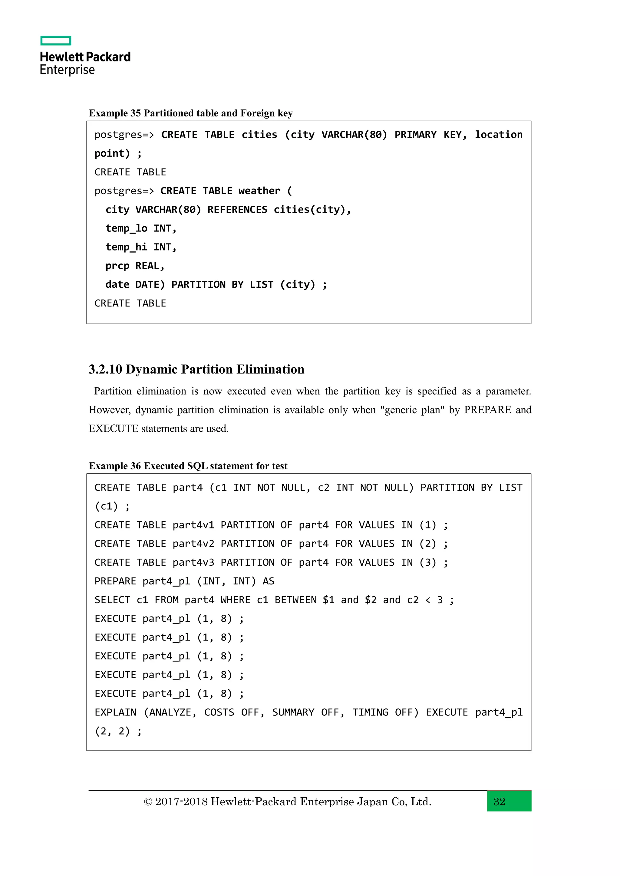 © 2017-2018 Hewlett-Packard Enterprise Japan Co, Ltd. 32 Example 35 Partitioned table and Foreign key 3.2.10 Dynamic Partition Elimination Partition elimination is now executed even when the partition key is specified as a parameter. However, dynamic partition elimination is available only when "generic plan" by PREPARE and EXECUTE statements are used. Example 36 Executed SQL statement for test postgres=> CREATE TABLE cities (city VARCHAR(80) PRIMARY KEY, location point) ; CREATE TABLE postgres=> CREATE TABLE weather ( city VARCHAR(80) REFERENCES cities(city), temp_lo INT, temp_hi INT, prcp REAL, date DATE) PARTITION BY LIST (city) ; CREATE TABLE CREATE TABLE part4 (c1 INT NOT NULL, c2 INT NOT NULL) PARTITION BY LIST (c1) ; CREATE TABLE part4v1 PARTITION OF part4 FOR VALUES IN (1) ; CREATE TABLE part4v2 PARTITION OF part4 FOR VALUES IN (2) ; CREATE TABLE part4v3 PARTITION OF part4 FOR VALUES IN (3) ; PREPARE part4_pl (INT, INT) AS SELECT c1 FROM part4 WHERE c1 BETWEEN $1 and $2 and c2 < 3 ; EXECUTE part4_pl (1, 8) ; EXECUTE part4_pl (1, 8) ; EXECUTE part4_pl (1, 8) ; EXECUTE part4_pl (1, 8) ; EXECUTE part4_pl (1, 8) ; EXPLAIN (ANALYZE, COSTS OFF, SUMMARY OFF, TIMING OFF) EXECUTE part4_pl (2, 2) ; 