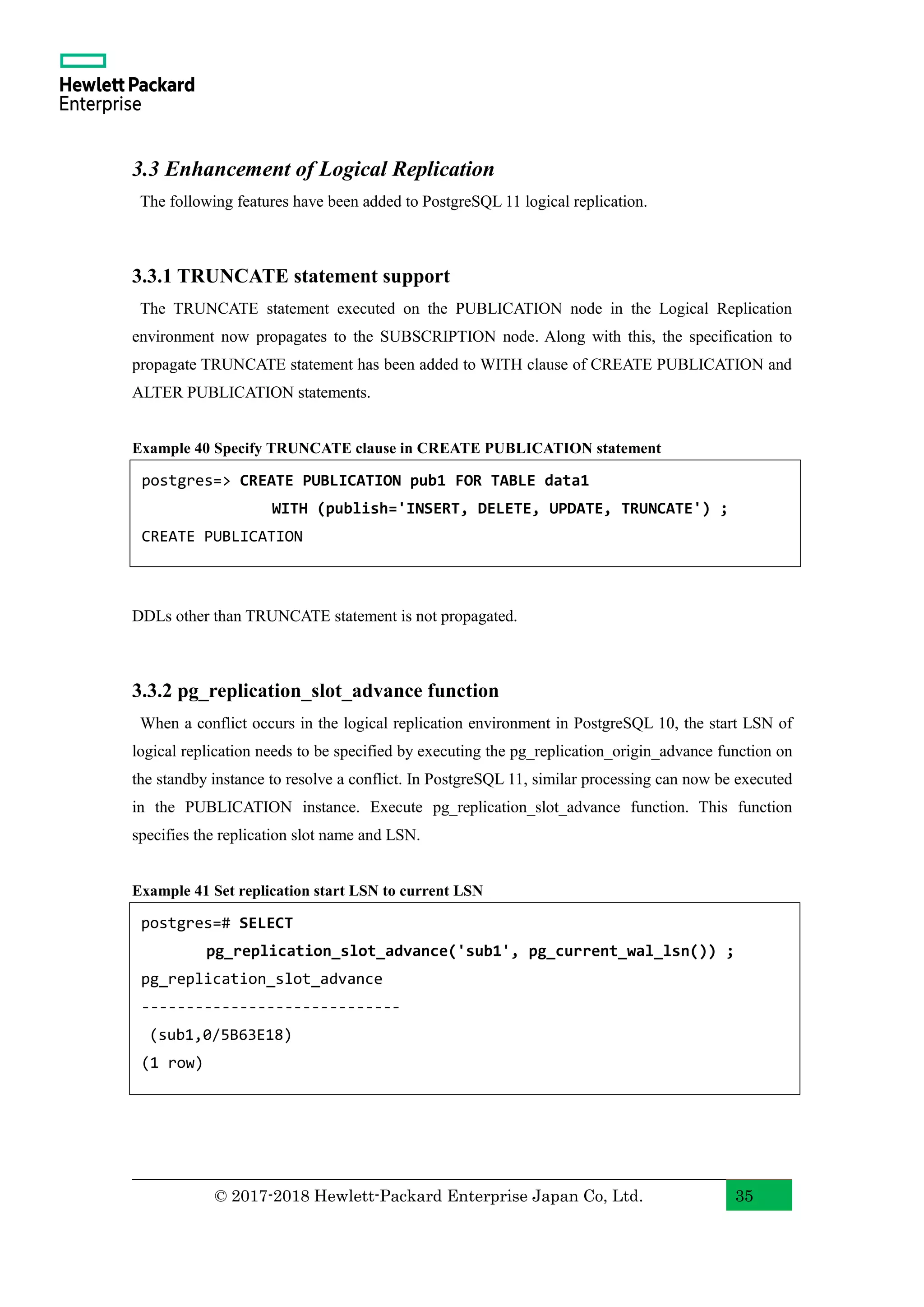 © 2017-2018 Hewlett-Packard Enterprise Japan Co, Ltd. 35 3.3 Enhancement of Logical Replication The following features have been added to PostgreSQL 11 logical replication. 3.3.1 TRUNCATE statement support The TRUNCATE statement executed on the PUBLICATION node in the Logical Replication environment now propagates to the SUBSCRIPTION node. Along with this, the specification to propagate TRUNCATE statement has been added to WITH clause of CREATE PUBLICATION and ALTER PUBLICATION statements. Example 40 Specify TRUNCATE clause in CREATE PUBLICATION statement DDLs other than TRUNCATE statement is not propagated. 3.3.2 pg_replication_slot_advance function When a conflict occurs in the logical replication environment in PostgreSQL 10, the start LSN of logical replication needs to be specified by executing the pg_replication_origin_advance function on the standby instance to resolve a conflict. In PostgreSQL 11, similar processing can now be executed in the PUBLICATION instance. Execute pg_replication_slot_advance function. This function specifies the replication slot name and LSN. Example 41 Set replication start LSN to current LSN postgres=# SELECT pg_replication_slot_advance('sub1', pg_current_wal_lsn()) ; pg_replication_slot_advance ----------------------------- (sub1,0/5B63E18) (1 row) postgres=> CREATE PUBLICATION pub1 FOR TABLE data1 WITH (publish='INSERT, DELETE, UPDATE, TRUNCATE') ; CREATE PUBLICATION 