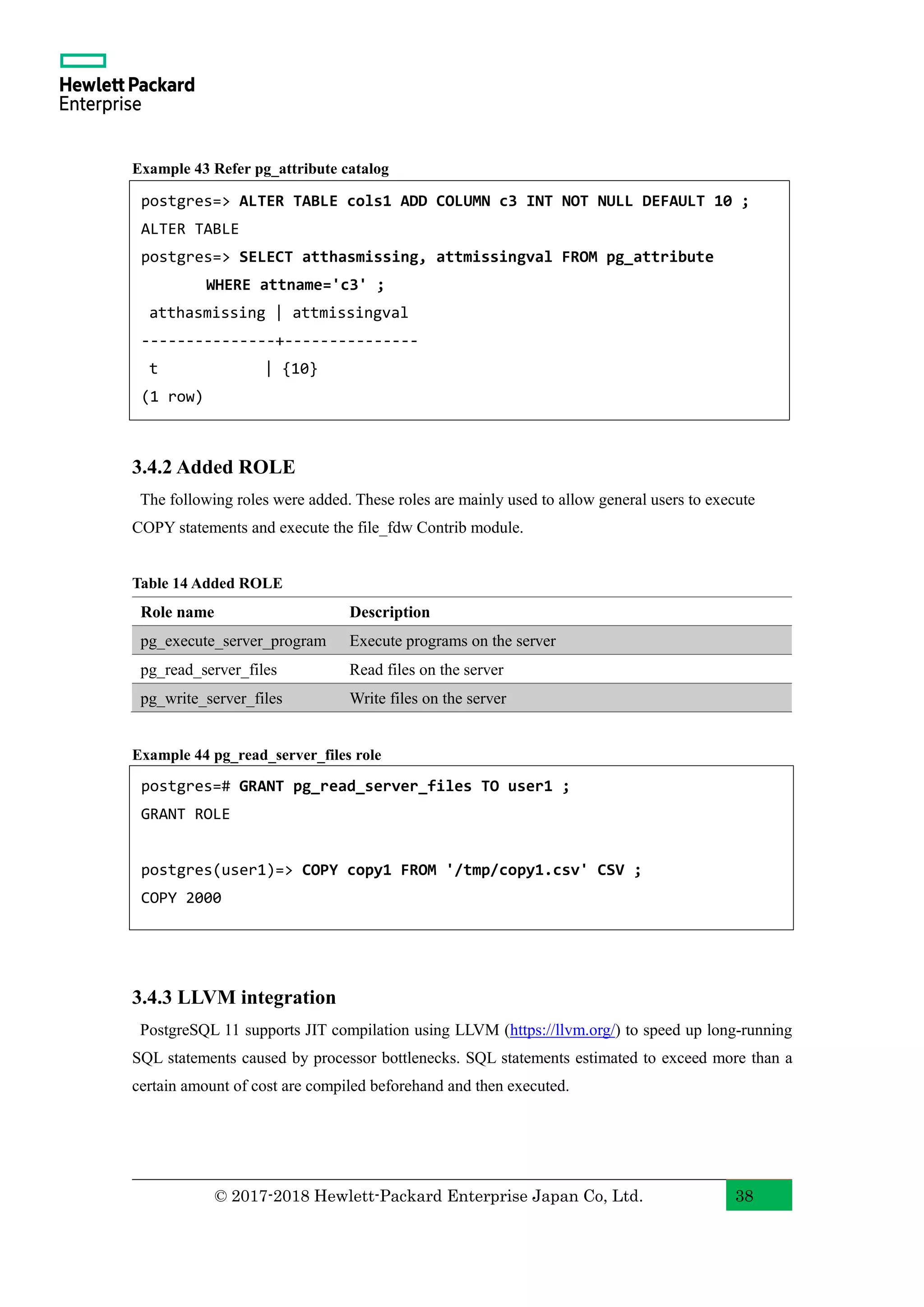 © 2017-2018 Hewlett-Packard Enterprise Japan Co, Ltd. 38 Example 43 Refer pg_attribute catalog 3.4.2 Added ROLE The following roles were added. These roles are mainly used to allow general users to execute COPY statements and execute the file_fdw Contrib module. Table 14 Added ROLE Role name Description pg_execute_server_program Execute programs on the server pg_read_server_files Read files on the server pg_write_server_files Write files on the server Example 44 pg_read_server_files role 3.4.3 LLVM integration PostgreSQL 11 supports JIT compilation using LLVM (https://llvm.org/) to speed up long-running SQL statements caused by processor bottlenecks. SQL statements estimated to exceed more than a certain amount of cost are compiled beforehand and then executed. postgres=# GRANT pg_read_server_files TO user1 ; GRANT ROLE postgres(user1)=> COPY copy1 FROM '/tmp/copy1.csv' CSV ; COPY 2000 postgres=> ALTER TABLE cols1 ADD COLUMN c3 INT NOT NULL DEFAULT 10 ; ALTER TABLE postgres=> SELECT atthasmissing, attmissingval FROM pg_attribute WHERE attname='c3' ; atthasmissing | attmissingval ---------------+--------------- t | {10} (1 row) 