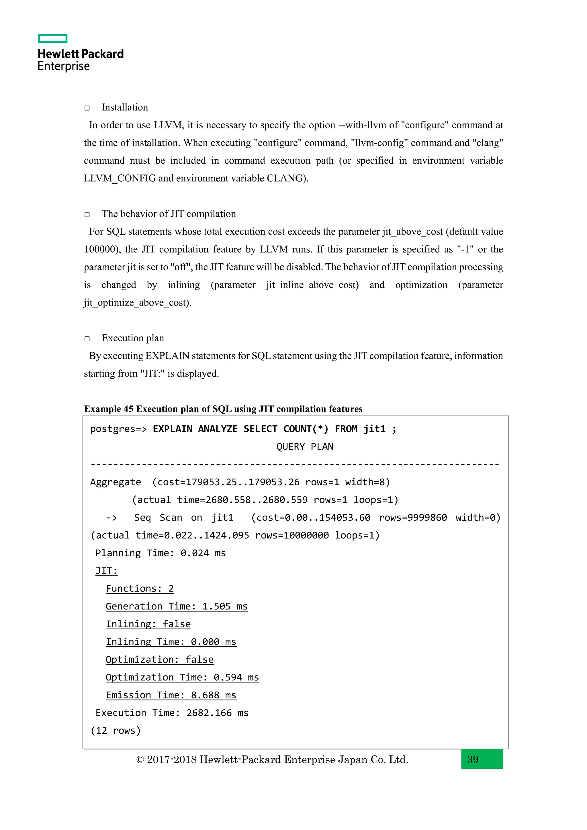 © 2017-2018 Hewlett-Packard Enterprise Japan Co, Ltd. 39 □ Installation In order to use LLVM, it is necessary to specify the option --with-llvm of "configure" command at the time of installation. When executing "configure" command, "llvm-config" command and "clang" command must be included in command execution path (or specified in environment variable LLVM_CONFIG and environment variable CLANG). □ The behavior of JIT compilation For SQL statements whose total execution cost exceeds the parameter jit_above_cost (default value 100000), the JIT compilation feature by LLVM runs. If this parameter is specified as "-1" or the parameter jit is set to "off", the JIT feature will be disabled. The behavior of JIT compilation processing is changed by inlining (parameter jit_inline_above_cost) and optimization (parameter jit_optimize_above_cost). □ Execution plan By executing EXPLAIN statements for SQLstatement using the JIT compilation feature, information starting from "JIT:" is displayed. Example 45 Execution plan of SQL using JIT compilation features postgres=> EXPLAIN ANALYZE SELECT COUNT(*) FROM jit1 ; QUERY PLAN ------------------------------------------------------------------------ Aggregate (cost=179053.25..179053.26 rows=1 width=8) (actual time=2680.558..2680.559 rows=1 loops=1) -> Seq Scan on jit1 (cost=0.00..154053.60 rows=9999860 width=0) (actual time=0.022..1424.095 rows=10000000 loops=1) Planning Time: 0.024 ms JIT: Functions: 2 Generation Time: 1.505 ms Inlining: false Inlining Time: 0.000 ms Optimization: false Optimization Time: 0.594 ms Emission Time: 8.688 ms Execution Time: 2682.166 ms (12 rows) 