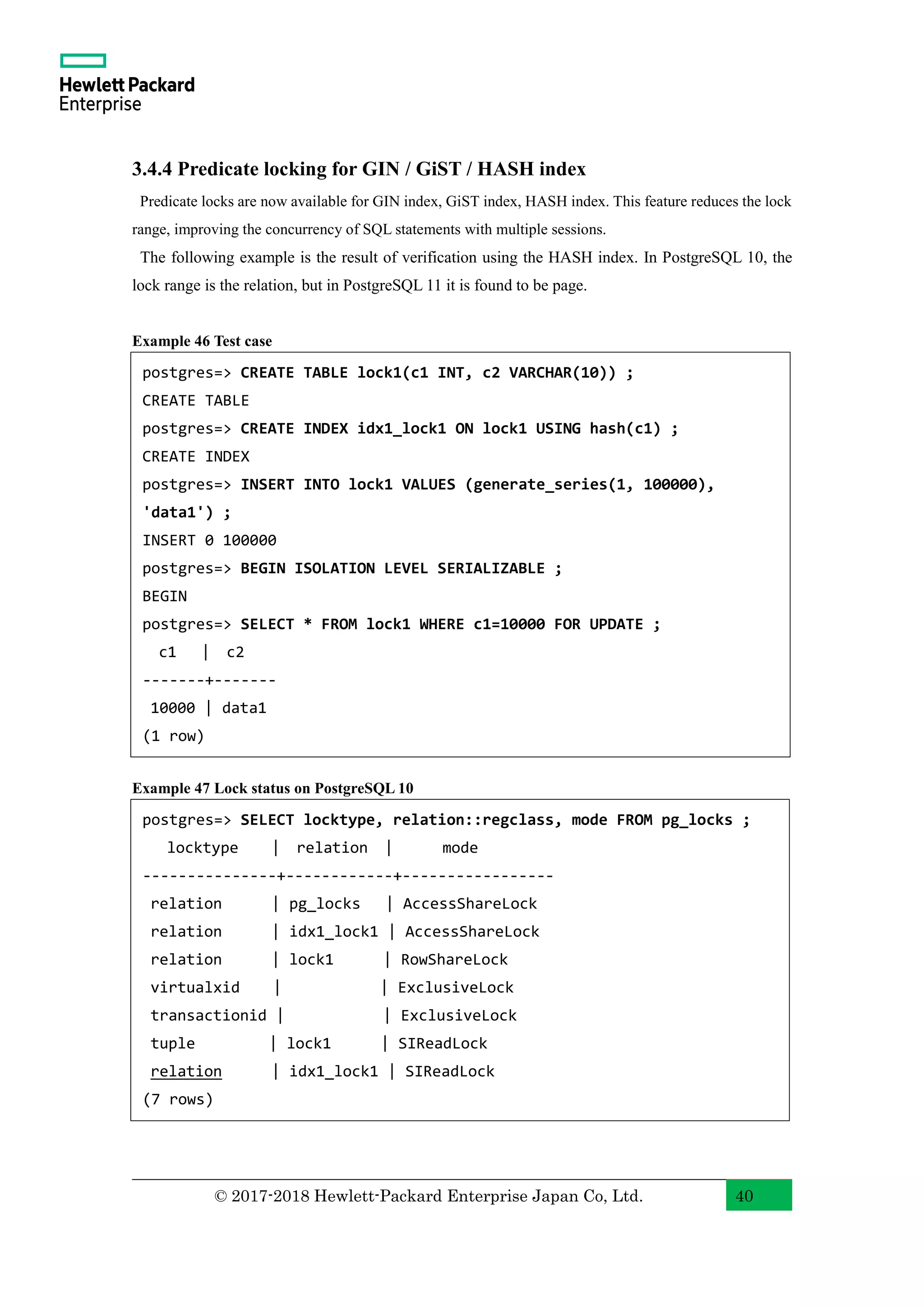 © 2017-2018 Hewlett-Packard Enterprise Japan Co, Ltd. 40 3.4.4 Predicate locking for GIN / GiST / HASH index Predicate locks are now available for GIN index, GiST index, HASH index. This feature reduces the lock range, improving the concurrency of SQL statements with multiple sessions. The following example is the result of verification using the HASH index. In PostgreSQL 10, the lock range is the relation, but in PostgreSQL 11 it is found to be page. Example 46 Test case Example 47 Lock status on PostgreSQL 10 postgres=> CREATE TABLE lock1(c1 INT, c2 VARCHAR(10)) ; CREATE TABLE postgres=> CREATE INDEX idx1_lock1 ON lock1 USING hash(c1) ; CREATE INDEX postgres=> INSERT INTO lock1 VALUES (generate_series(1, 100000), 'data1') ; INSERT 0 100000 postgres=> BEGIN ISOLATION LEVEL SERIALIZABLE ; BEGIN postgres=> SELECT * FROM lock1 WHERE c1=10000 FOR UPDATE ; c1 | c2 -------+------- 10000 | data1 (1 row) postgres=> SELECT locktype, relation::regclass, mode FROM pg_locks ; locktype | relation | mode ---------------+------------+----------------- relation | pg_locks | AccessShareLock relation | idx1_lock1 | AccessShareLock relation | lock1 | RowShareLock virtualxid | | ExclusiveLock transactionid | | ExclusiveLock tuple | lock1 | SIReadLock relation | idx1_lock1 | SIReadLock (7 rows) 