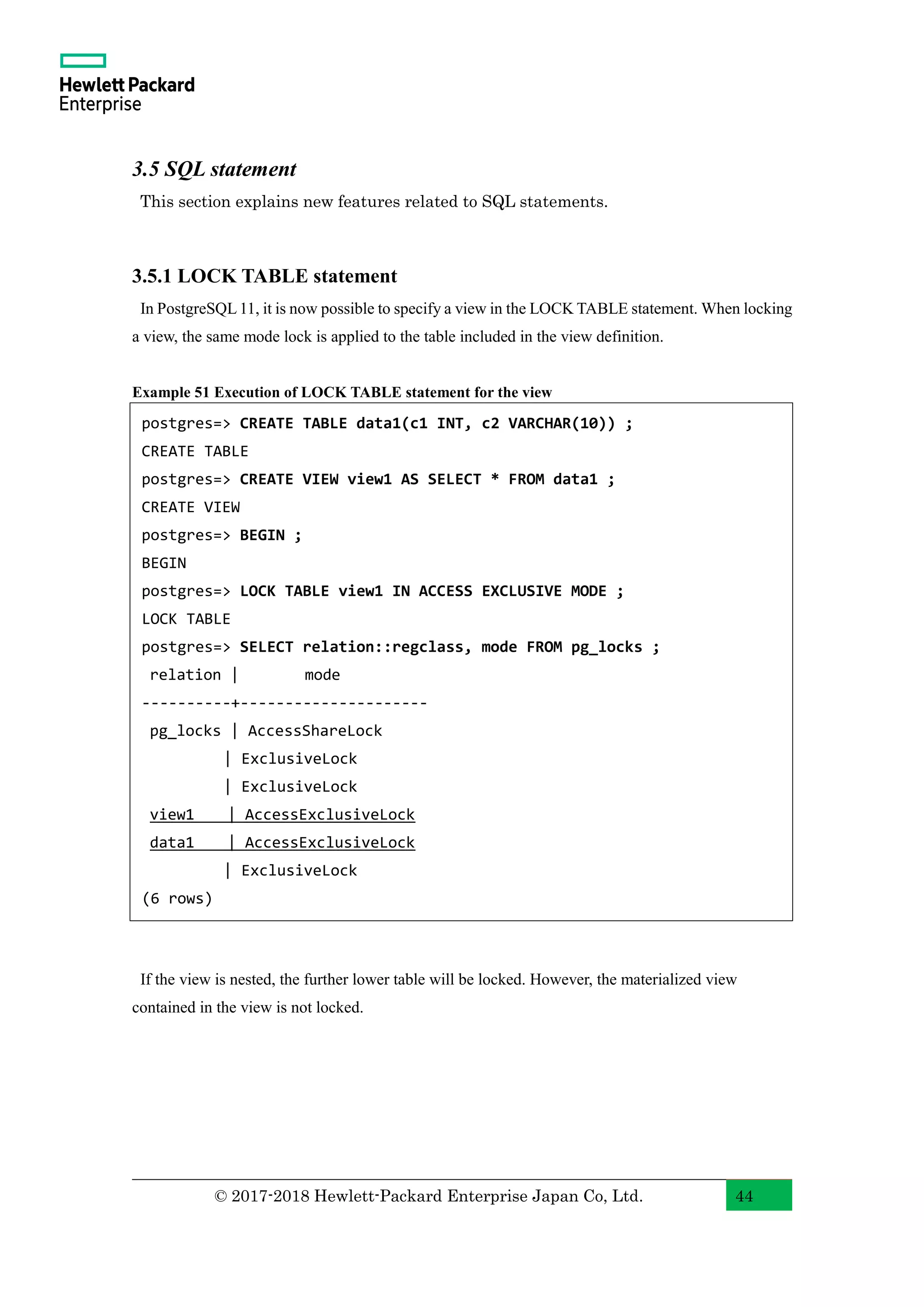 © 2017-2018 Hewlett-Packard Enterprise Japan Co, Ltd. 44 3.5 SQL statement This section explains new features related to SQL statements. 3.5.1 LOCK TABLE statement In PostgreSQL 11, it is now possible to specify a view in the LOCK TABLE statement. When locking a view, the same mode lock is applied to the table included in the view definition. Example 51 Execution of LOCK TABLE statement for the view If the view is nested, the further lower table will be locked. However, the materialized view contained in the view is not locked. postgres=> CREATE TABLE data1(c1 INT, c2 VARCHAR(10)) ; CREATE TABLE postgres=> CREATE VIEW view1 AS SELECT * FROM data1 ; CREATE VIEW postgres=> BEGIN ; BEGIN postgres=> LOCK TABLE view1 IN ACCESS EXCLUSIVE MODE ; LOCK TABLE postgres=> SELECT relation::regclass, mode FROM pg_locks ; relation | mode ----------+--------------------- pg_locks | AccessShareLock | ExclusiveLock | ExclusiveLock view1 | AccessExclusiveLock data1 | AccessExclusiveLock | ExclusiveLock (6 rows) 