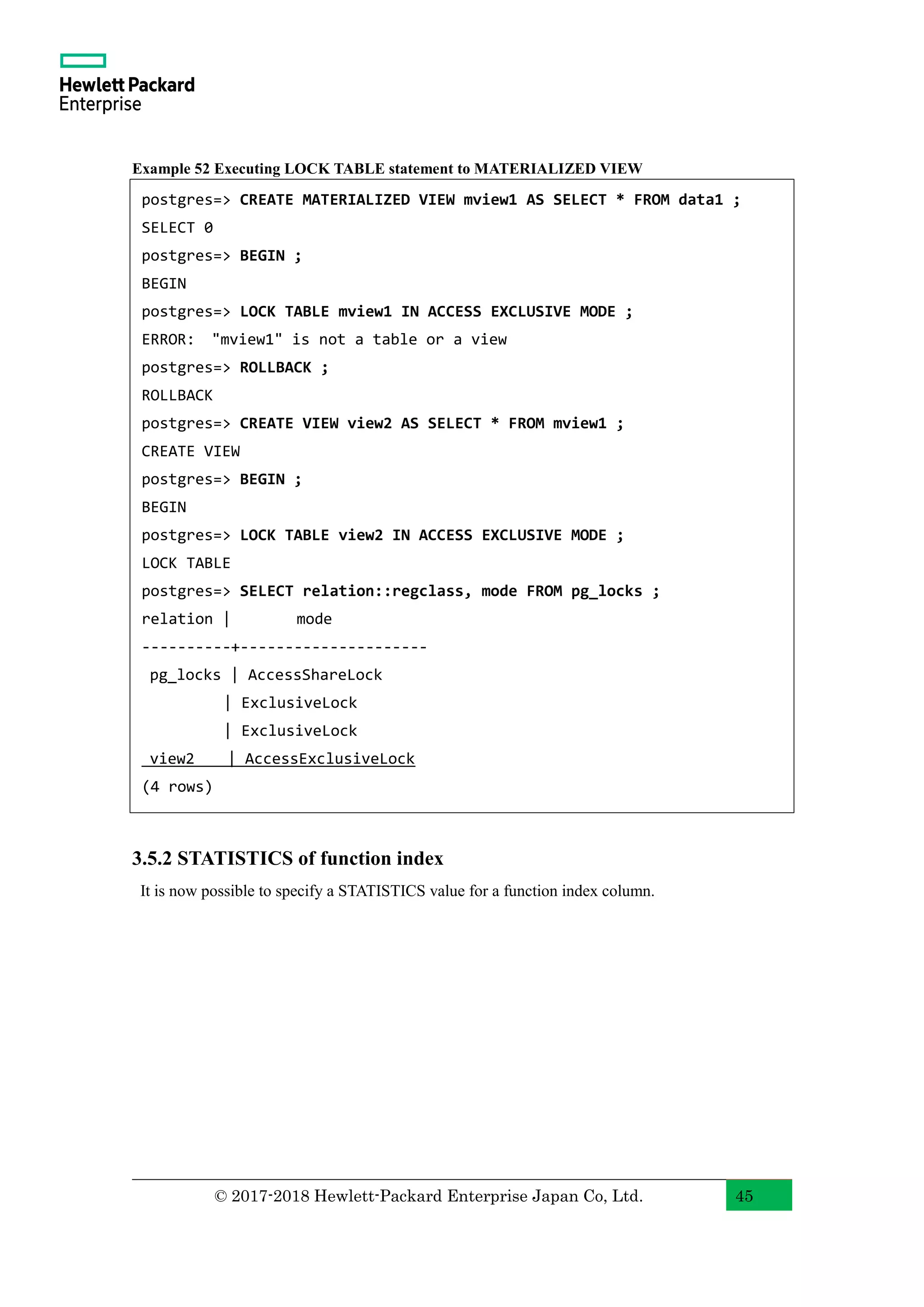 © 2017-2018 Hewlett-Packard Enterprise Japan Co, Ltd. 45 Example 52 Executing LOCK TABLE statement to MATERIALIZED VIEW 3.5.2 STATISTICS of function index It is now possible to specify a STATISTICS value for a function index column. postgres=> CREATE MATERIALIZED VIEW mview1 AS SELECT * FROM data1 ; SELECT 0 postgres=> BEGIN ; BEGIN postgres=> LOCK TABLE mview1 IN ACCESS EXCLUSIVE MODE ; ERROR: "mview1" is not a table or a view postgres=> ROLLBACK ; ROLLBACK postgres=> CREATE VIEW view2 AS SELECT * FROM mview1 ; CREATE VIEW postgres=> BEGIN ; BEGIN postgres=> LOCK TABLE view2 IN ACCESS EXCLUSIVE MODE ; LOCK TABLE postgres=> SELECT relation::regclass, mode FROM pg_locks ; relation | mode ----------+--------------------- pg_locks | AccessShareLock | ExclusiveLock | ExclusiveLock view2 | AccessExclusiveLock (4 rows) 