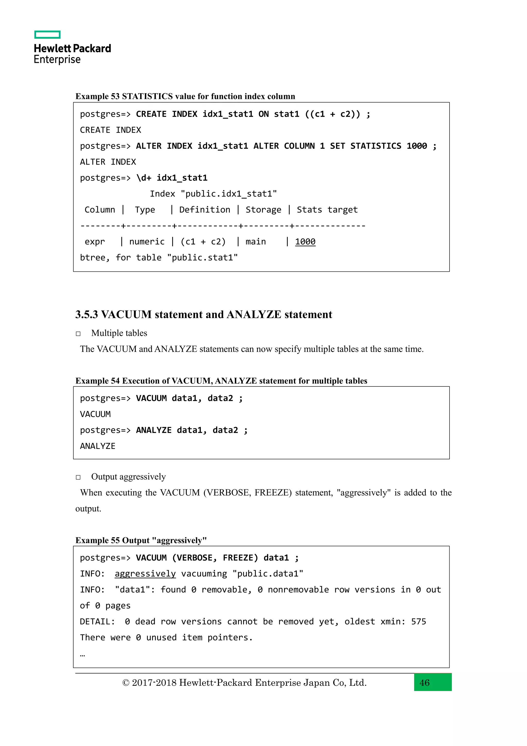 © 2017-2018 Hewlett-Packard Enterprise Japan Co, Ltd. 46 Example 53 STATISTICS value for function index column 3.5.3 VACUUM statement and ANALYZE statement □ Multiple tables The VACUUM and ANALYZE statements can now specify multiple tables at the same time. Example 54 Execution of VACUUM, ANALYZE statement for multiple tables □ Output aggressively When executing the VACUUM (VERBOSE, FREEZE) statement, "aggressively" is added to the output. Example 55 Output "aggressively" postgres=> CREATE INDEX idx1_stat1 ON stat1 ((c1 + c2)) ; CREATE INDEX postgres=> ALTER INDEX idx1_stat1 ALTER COLUMN 1 SET STATISTICS 1000 ; ALTER INDEX postgres=> d+ idx1_stat1 Index "public.idx1_stat1" Column | Type | Definition | Storage | Stats target --------+---------+------------+---------+-------------- expr | numeric | (c1 + c2) | main | 1000 btree, for table "public.stat1" postgres=> VACUUM data1, data2 ; VACUUM postgres=> ANALYZE data1, data2 ; ANALYZE postgres=> VACUUM (VERBOSE, FREEZE) data1 ; INFO: aggressively vacuuming "public.data1" INFO: "data1": found 0 removable, 0 nonremovable row versions in 0 out of 0 pages DETAIL: 0 dead row versions cannot be removed yet, oldest xmin: 575 There were 0 unused item pointers. … 