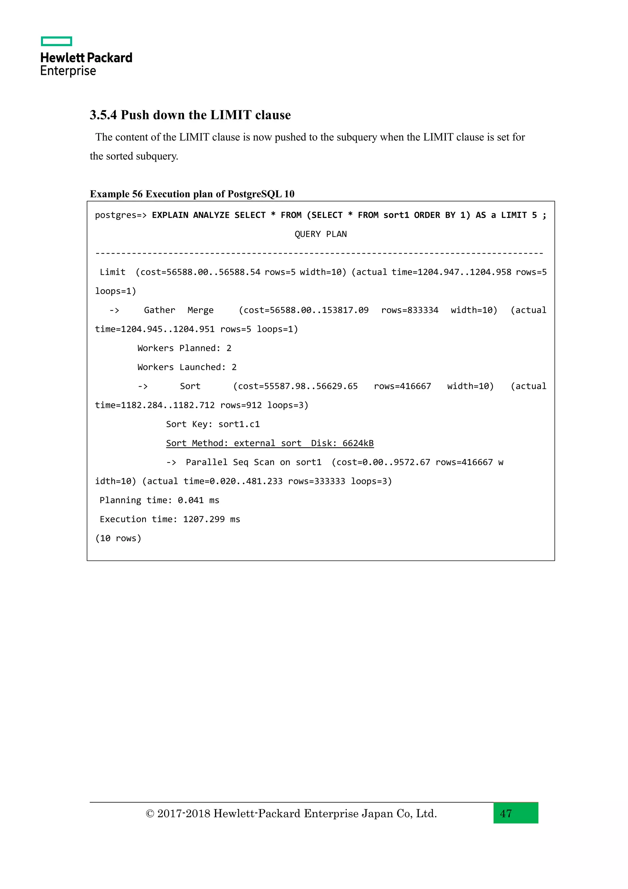 © 2017-2018 Hewlett-Packard Enterprise Japan Co, Ltd. 47 3.5.4 Push down the LIMIT clause The content of the LIMIT clause is now pushed to the subquery when the LIMIT clause is set for the sorted subquery. Example 56 Execution plan of PostgreSQL 10 postgres=> EXPLAIN ANALYZE SELECT * FROM (SELECT * FROM sort1 ORDER BY 1) AS a LIMIT 5 ; QUERY PLAN -------------------------------------------------------------------------------------- Limit (cost=56588.00..56588.54 rows=5 width=10) (actual time=1204.947..1204.958 rows=5 loops=1) -> Gather Merge (cost=56588.00..153817.09 rows=833334 width=10) (actual time=1204.945..1204.951 rows=5 loops=1) Workers Planned: 2 Workers Launched: 2 -> Sort (cost=55587.98..56629.65 rows=416667 width=10) (actual time=1182.284..1182.712 rows=912 loops=3) Sort Key: sort1.c1 Sort Method: external sort Disk: 6624kB -> Parallel Seq Scan on sort1 (cost=0.00..9572.67 rows=416667 w idth=10) (actual time=0.020..481.233 rows=333333 loops=3) Planning time: 0.041 ms Execution time: 1207.299 ms (10 rows) 