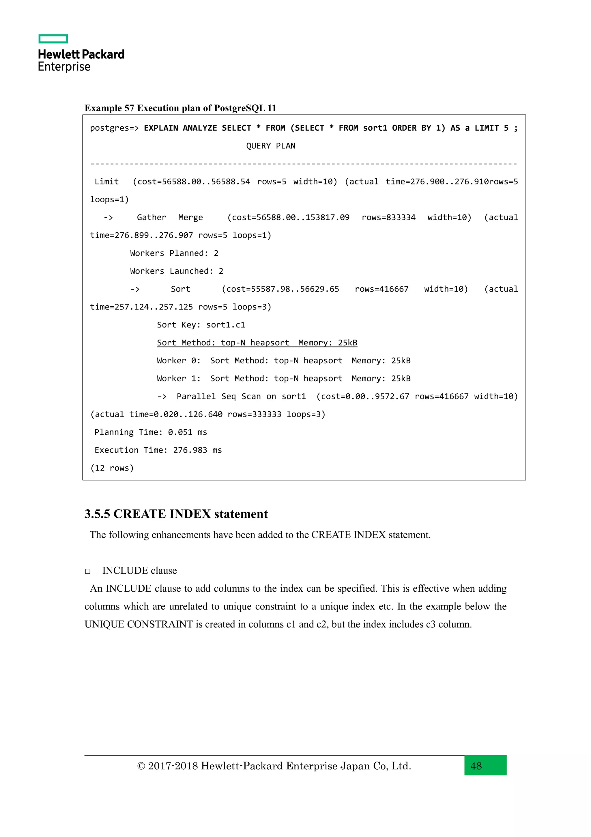 © 2017-2018 Hewlett-Packard Enterprise Japan Co, Ltd. 48 Example 57 Execution plan of PostgreSQL 11 3.5.5 CREATE INDEX statement The following enhancements have been added to the CREATE INDEX statement. □ INCLUDE clause An INCLUDE clause to add columns to the index can be specified. This is effective when adding columns which are unrelated to unique constraint to a unique index etc. In the example below the UNIQUE CONSTRAINT is created in columns c1 and c2, but the index includes c3 column. postgres=> EXPLAIN ANALYZE SELECT * FROM (SELECT * FROM sort1 ORDER BY 1) AS a LIMIT 5 ; QUERY PLAN --------------------------------------------------------------------------------------- Limit (cost=56588.00..56588.54 rows=5 width=10) (actual time=276.900..276.910rows=5 loops=1) -> Gather Merge (cost=56588.00..153817.09 rows=833334 width=10) (actual time=276.899..276.907 rows=5 loops=1) Workers Planned: 2 Workers Launched: 2 -> Sort (cost=55587.98..56629.65 rows=416667 width=10) (actual time=257.124..257.125 rows=5 loops=3) Sort Key: sort1.c1 Sort Method: top-N heapsort Memory: 25kB Worker 0: Sort Method: top-N heapsort Memory: 25kB Worker 1: Sort Method: top-N heapsort Memory: 25kB -> Parallel Seq Scan on sort1 (cost=0.00..9572.67 rows=416667 width=10) (actual time=0.020..126.640 rows=333333 loops=3) Planning Time: 0.051 ms Execution Time: 276.983 ms (12 rows) 