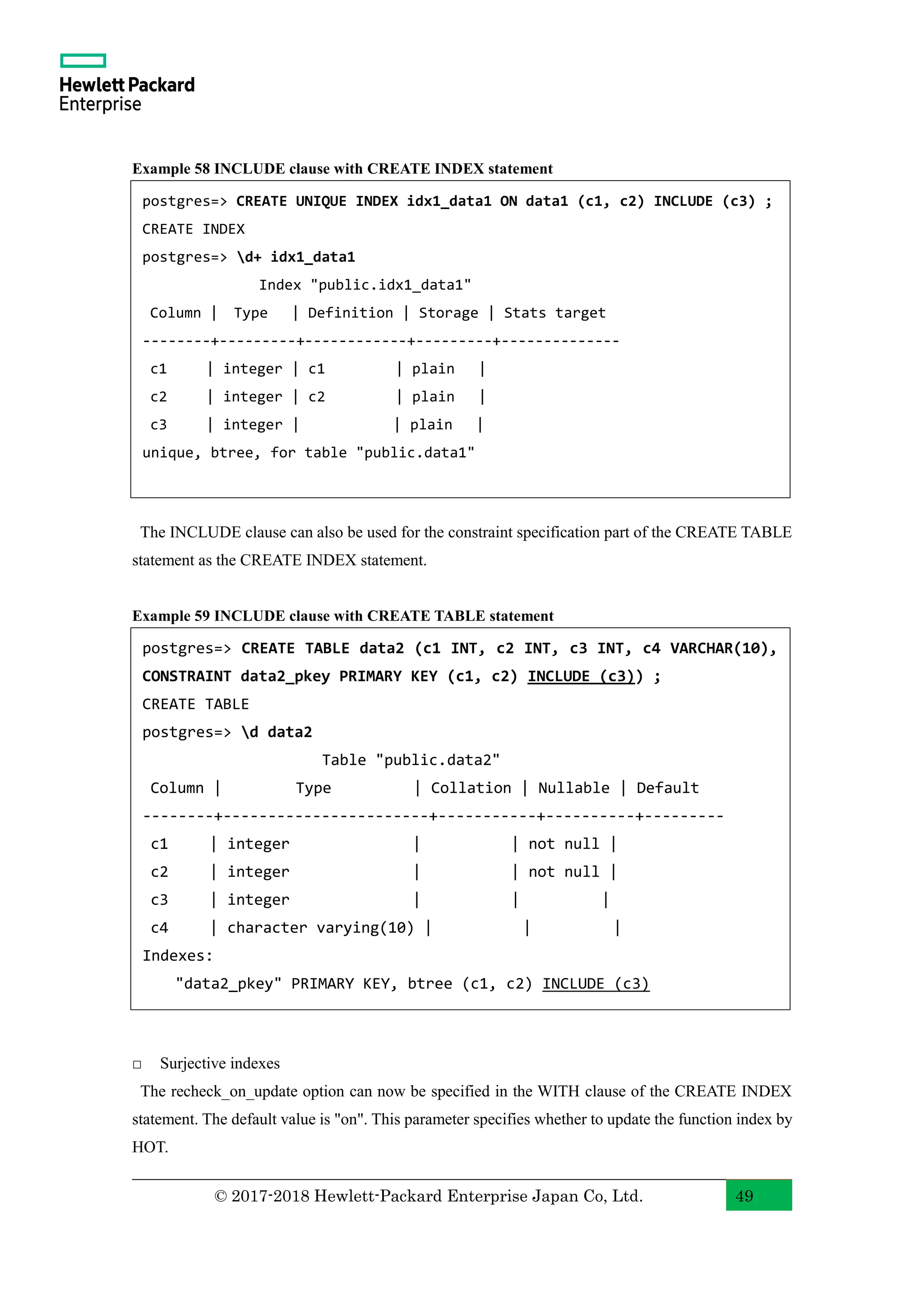 © 2017-2018 Hewlett-Packard Enterprise Japan Co, Ltd. 49 Example 58 INCLUDE clause with CREATE INDEX statement The INCLUDE clause can also be used for the constraint specification part of the CREATE TABLE statement as the CREATE INDEX statement. Example 59 INCLUDE clause with CREATE TABLE statement □ Surjective indexes The recheck_on_update option can now be specified in the WITH clause of the CREATE INDEX statement. The default value is "on". This parameter specifies whether to update the function index by HOT. postgres=> CREATE UNIQUE INDEX idx1_data1 ON data1 (c1, c2) INCLUDE (c3) ; CREATE INDEX postgres=> d+ idx1_data1 Index "public.idx1_data1" Column | Type | Definition | Storage | Stats target --------+---------+------------+---------+-------------- c1 | integer | c1 | plain | c2 | integer | c2 | plain | c3 | integer | | plain | unique, btree, for table "public.data1" postgres=> CREATE TABLE data2 (c1 INT, c2 INT, c3 INT, c4 VARCHAR(10), CONSTRAINT data2_pkey PRIMARY KEY (c1, c2) INCLUDE (c3)) ; CREATE TABLE postgres=> d data2 Table "public.data2" Column | Type | Collation | Nullable | Default --------+-----------------------+-----------+----------+--------- c1 | integer | | not null | c2 | integer | | not null | c3 | integer | | | c4 | character varying(10) | | | Indexes: "data2_pkey" PRIMARY KEY, btree (c1, c2) INCLUDE (c3) 