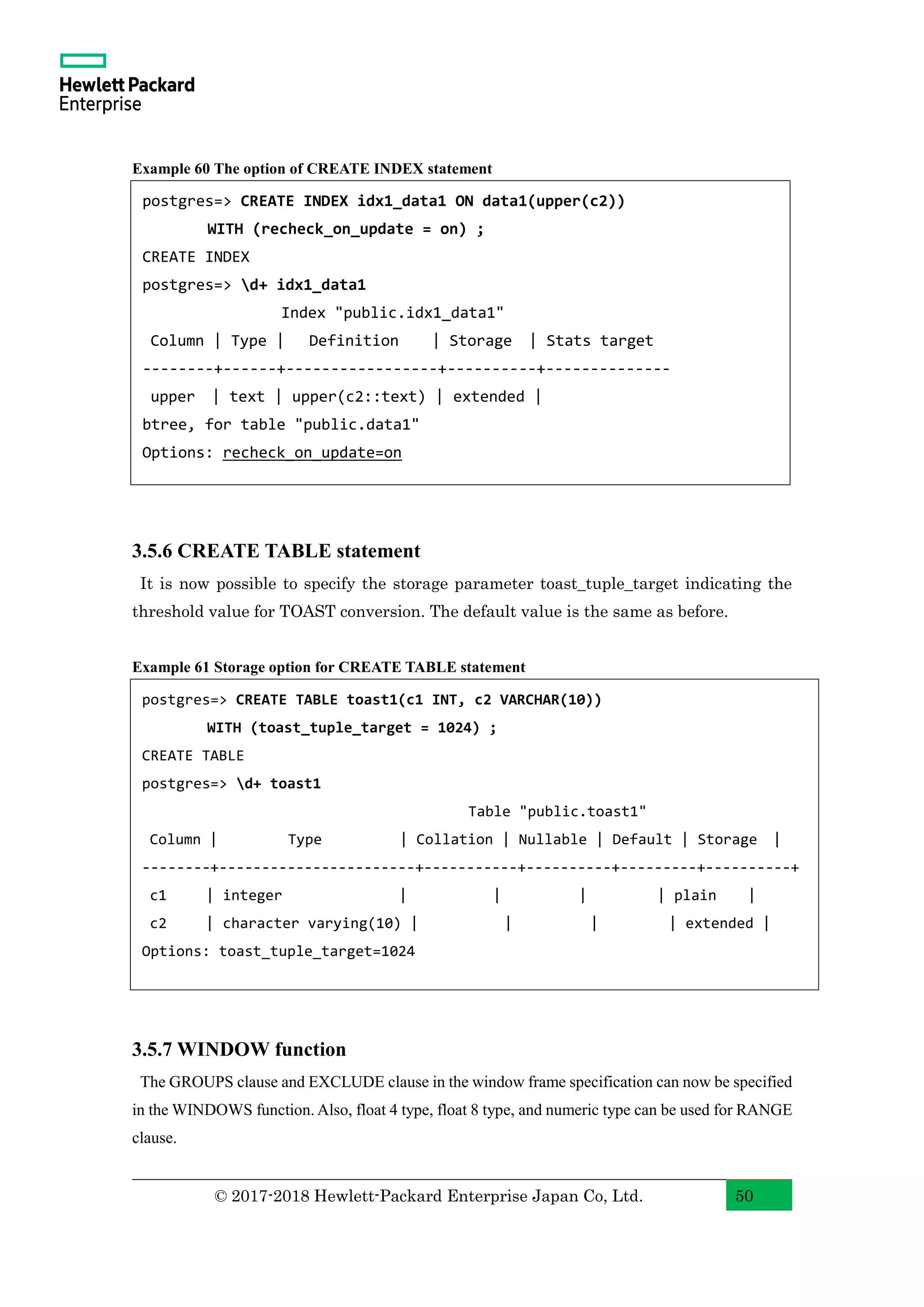 © 2017-2018 Hewlett-Packard Enterprise Japan Co, Ltd. 50 Example 60 The option of CREATE INDEX statement 3.5.6 CREATE TABLE statement It is now possible to specify the storage parameter toast_tuple_target indicating the threshold value for TOAST conversion. The default value is the same as before. Example 61 Storage option for CREATE TABLE statement 3.5.7 WINDOW function The GROUPS clause and EXCLUDE clause in the window frame specification can now be specified in the WINDOWS function. Also, float 4 type, float 8 type, and numeric type can be used for RANGE clause. postgres=> CREATE INDEX idx1_data1 ON data1(upper(c2)) WITH (recheck_on_update = on) ; CREATE INDEX postgres=> d+ idx1_data1 Index "public.idx1_data1" Column | Type | Definition | Storage | Stats target --------+------+-----------------+----------+-------------- upper | text | upper(c2::text) | extended | btree, for table "public.data1" Options: recheck_on_update=on postgres=> CREATE TABLE toast1(c1 INT, c2 VARCHAR(10)) WITH (toast_tuple_target = 1024) ; CREATE TABLE postgres=> d+ toast1 Table "public.toast1" Column | Type | Collation | Nullable | Default | Storage | --------+-----------------------+-----------+----------+---------+----------+ c1 | integer | | | | plain | c2 | character varying(10) | | | | extended | Options: toast_tuple_target=1024 