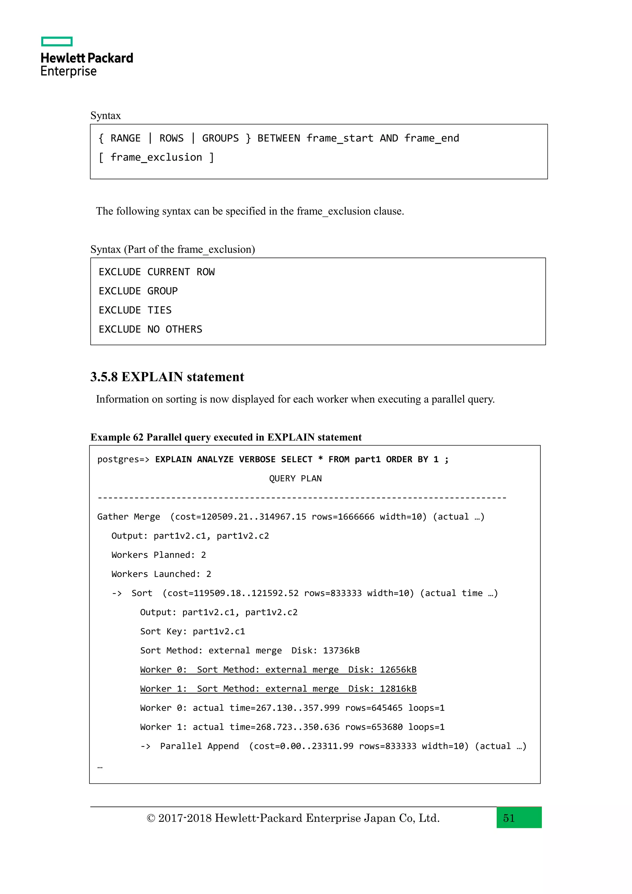 © 2017-2018 Hewlett-Packard Enterprise Japan Co, Ltd. 51 Syntax The following syntax can be specified in the frame_exclusion clause. Syntax (Part of the frame_exclusion) 3.5.8 EXPLAIN statement Information on sorting is now displayed for each worker when executing a parallel query. Example 62 Parallel query executed in EXPLAIN statement { RANGE | ROWS | GROUPS } BETWEEN frame_start AND frame_end [ frame_exclusion ] EXCLUDE CURRENT ROW EXCLUDE GROUP EXCLUDE TIES EXCLUDE NO OTHERS postgres=> EXPLAIN ANALYZE VERBOSE SELECT * FROM part1 ORDER BY 1 ; QUERY PLAN ------------------------------------------------------------------------------ Gather Merge (cost=120509.21..314967.15 rows=1666666 width=10) (actual …) Output: part1v2.c1, part1v2.c2 Workers Planned: 2 Workers Launched: 2 -> Sort (cost=119509.18..121592.52 rows=833333 width=10) (actual time …) Output: part1v2.c1, part1v2.c2 Sort Key: part1v2.c1 Sort Method: external merge Disk: 13736kB Worker 0: Sort Method: external merge Disk: 12656kB Worker 1: Sort Method: external merge Disk: 12816kB Worker 0: actual time=267.130..357.999 rows=645465 loops=1 Worker 1: actual time=268.723..350.636 rows=653680 loops=1 -> Parallel Append (cost=0.00..23311.99 rows=833333 width=10) (actual …) … 