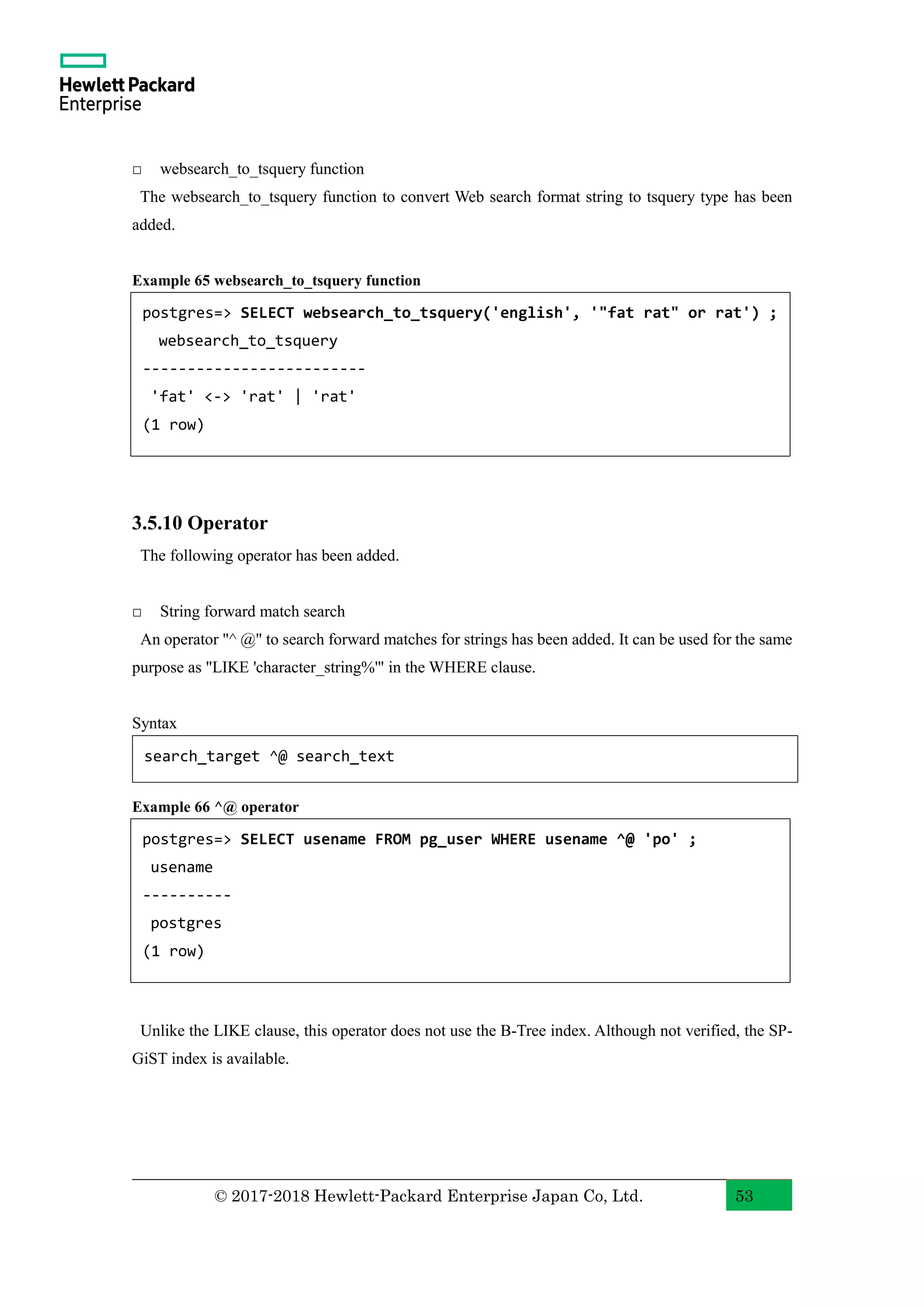 © 2017-2018 Hewlett-Packard Enterprise Japan Co, Ltd. 53 □ websearch_to_tsquery function The websearch_to_tsquery function to convert Web search format string to tsquery type has been added. Example 65 websearch_to_tsquery function 3.5.10 Operator The following operator has been added. □ String forward match search An operator "^ @" to search forward matches for strings has been added. It can be used for the same purpose as "LIKE 'character_string%'" in the WHERE clause. Syntax Example 66 ^@ operator Unlike the LIKE clause, this operator does not use the B-Tree index. Although not verified, the SP- GiST index is available. postgres=> SELECT websearch_to_tsquery('english', '"fat rat" or rat') ; websearch_to_tsquery ------------------------- 'fat' <-> 'rat' | 'rat' (1 row) search_target ^@ search_text postgres=> SELECT usename FROM pg_user WHERE usename ^@ 'po' ; usename ---------- postgres (1 row) 