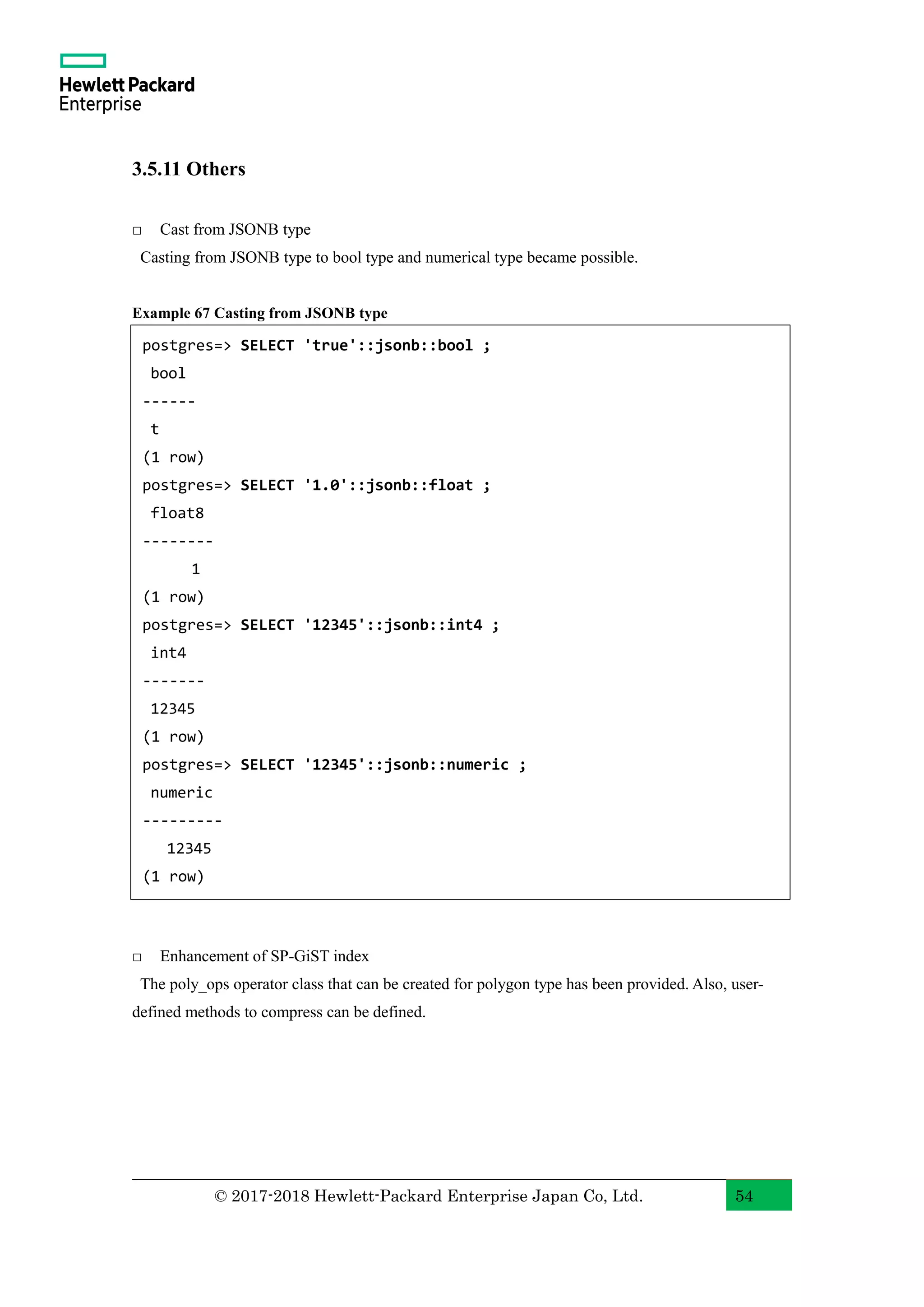 © 2017-2018 Hewlett-Packard Enterprise Japan Co, Ltd. 54 3.5.11 Others □ Cast from JSONB type Casting from JSONB type to bool type and numerical type became possible. Example 67 Casting from JSONB type □ Enhancement of SP-GiST index The poly_ops operator class that can be created for polygon type has been provided. Also, user- defined methods to compress can be defined. postgres=> SELECT 'true'::jsonb::bool ; bool ------ t (1 row) postgres=> SELECT '1.0'::jsonb::float ; float8 -------- 1 (1 row) postgres=> SELECT '12345'::jsonb::int4 ; int4 ------- 12345 (1 row) postgres=> SELECT '12345'::jsonb::numeric ; numeric --------- 12345 (1 row) 