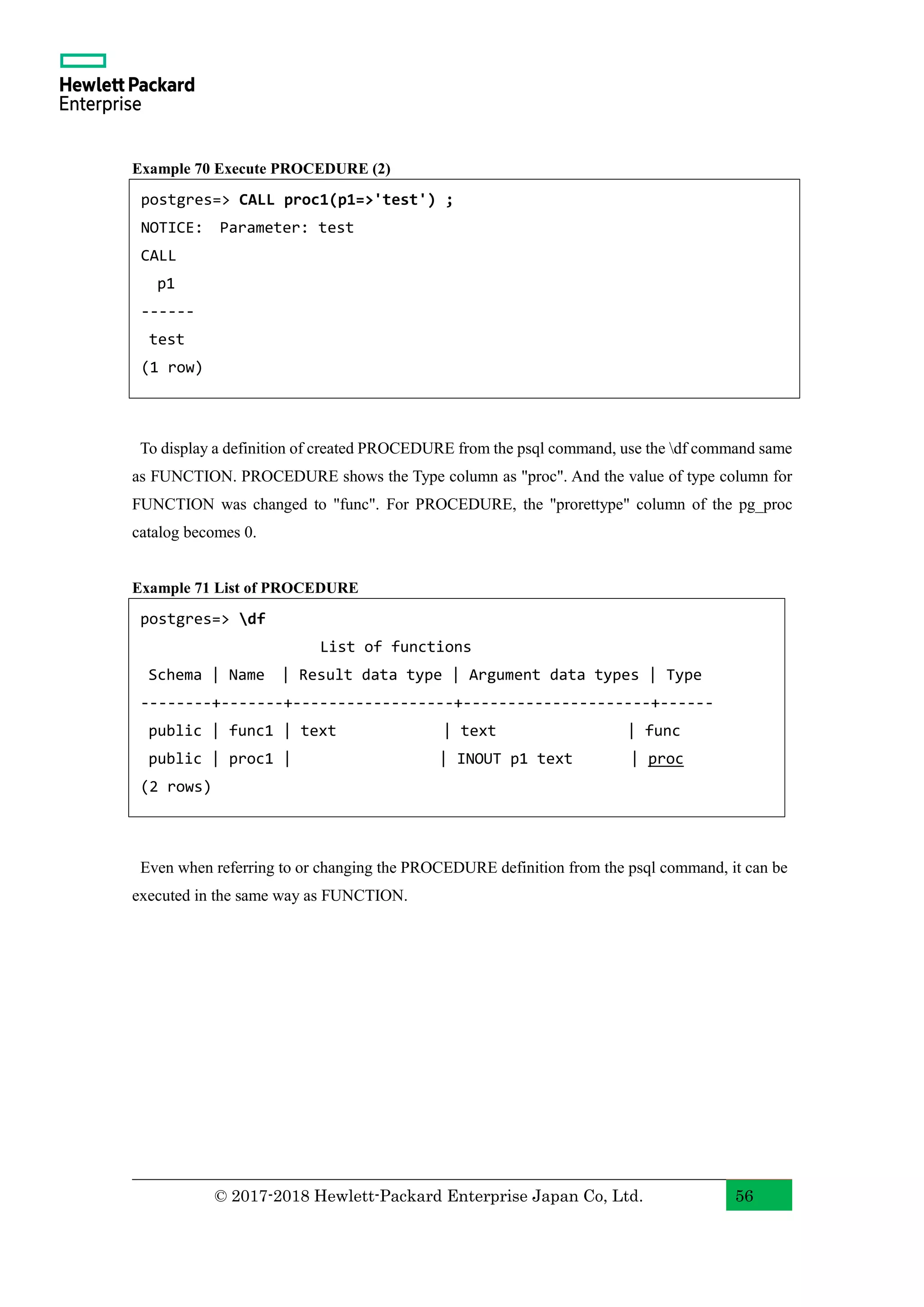 © 2017-2018 Hewlett-Packard Enterprise Japan Co, Ltd. 56 Example 70 Execute PROCEDURE (2) To display a definition of created PROCEDURE from the psql command, use the df command same as FUNCTION. PROCEDURE shows the Type column as "proc". And the value of type column for FUNCTION was changed to "func". For PROCEDURE, the "prorettype" column of the pg_proc catalog becomes 0. Example 71 List of PROCEDURE Even when referring to or changing the PROCEDURE definition from the psql command, it can be executed in the same way as FUNCTION. postgres=> df List of functions Schema | Name | Result data type | Argument data types | Type --------+-------+------------------+---------------------+------ public | func1 | text | text | func public | proc1 | | INOUT p1 text | proc (2 rows) postgres=> CALL proc1(p1=>'test') ; NOTICE: Parameter: test CALL p1 ------ test (1 row) 