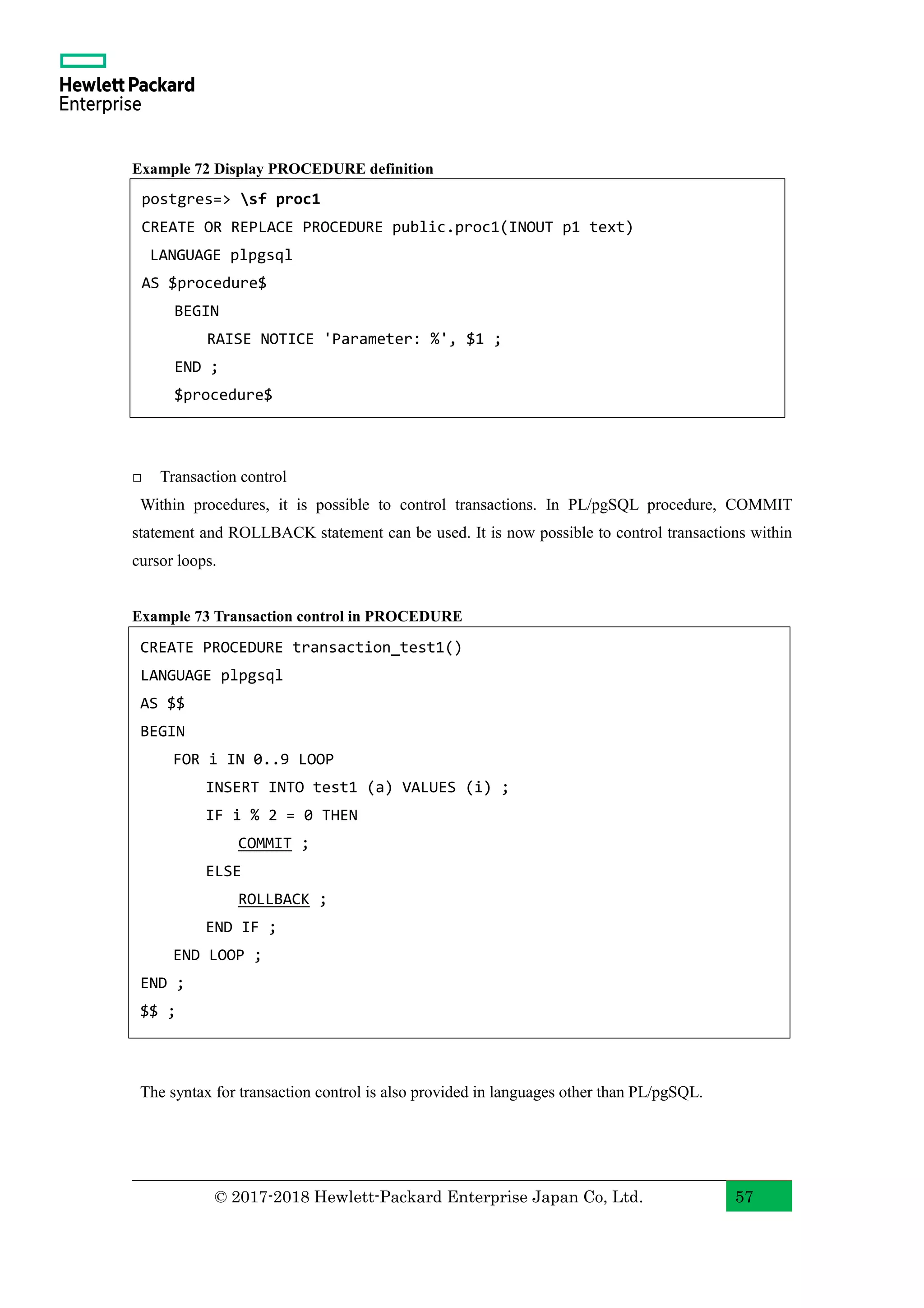 © 2017-2018 Hewlett-Packard Enterprise Japan Co, Ltd. 57 Example 72 Display PROCEDURE definition □ Transaction control Within procedures, it is possible to control transactions. In PL/pgSQL procedure, COMMIT statement and ROLLBACK statement can be used. It is now possible to control transactions within cursor loops. Example 73 Transaction control in PROCEDURE The syntax for transaction control is also provided in languages other than PL/pgSQL. CREATE PROCEDURE transaction_test1() LANGUAGE plpgsql AS $$ BEGIN FOR i IN 0..9 LOOP INSERT INTO test1 (a) VALUES (i) ; IF i % 2 = 0 THEN COMMIT ; ELSE ROLLBACK ; END IF ; END LOOP ; END ; $$ ; postgres=> sf proc1 CREATE OR REPLACE PROCEDURE public.proc1(INOUT p1 text) LANGUAGE plpgsql AS $procedure$ BEGIN RAISE NOTICE 'Parameter: %', $1 ; END ; $procedure$ 