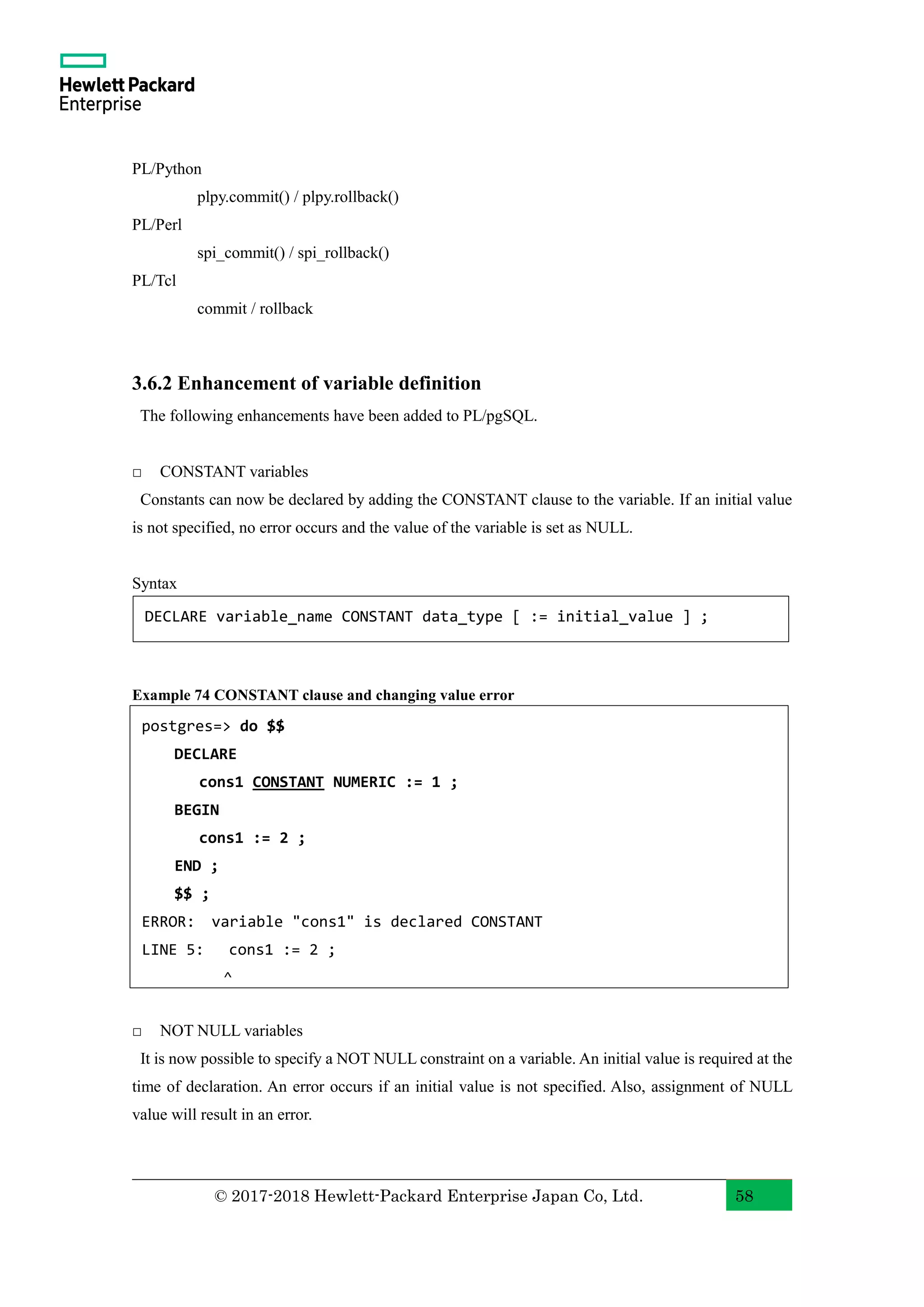 © 2017-2018 Hewlett-Packard Enterprise Japan Co, Ltd. 58 PL/Python plpy.commit() / plpy.rollback() PL/Perl spi_commit() / spi_rollback() PL/Tcl commit / rollback 3.6.2 Enhancement of variable definition The following enhancements have been added to PL/pgSQL. □ CONSTANT variables Constants can now be declared by adding the CONSTANT clause to the variable. If an initial value is not specified, no error occurs and the value of the variable is set as NULL. Syntax Example 74 CONSTANT clause and changing value error □ NOT NULL variables It is now possible to specify a NOT NULL constraint on a variable. An initial value is required at the time of declaration. An error occurs if an initial value is not specified. Also, assignment of NULL value will result in an error. postgres=> do $$ DECLARE cons1 CONSTANT NUMERIC := 1 ; BEGIN cons1 := 2 ; END ; $$ ; ERROR: variable "cons1" is declared CONSTANT LINE 5: cons1 := 2 ; ^ DECLARE variable_name CONSTANT data_type [ := initial_value ] ; 