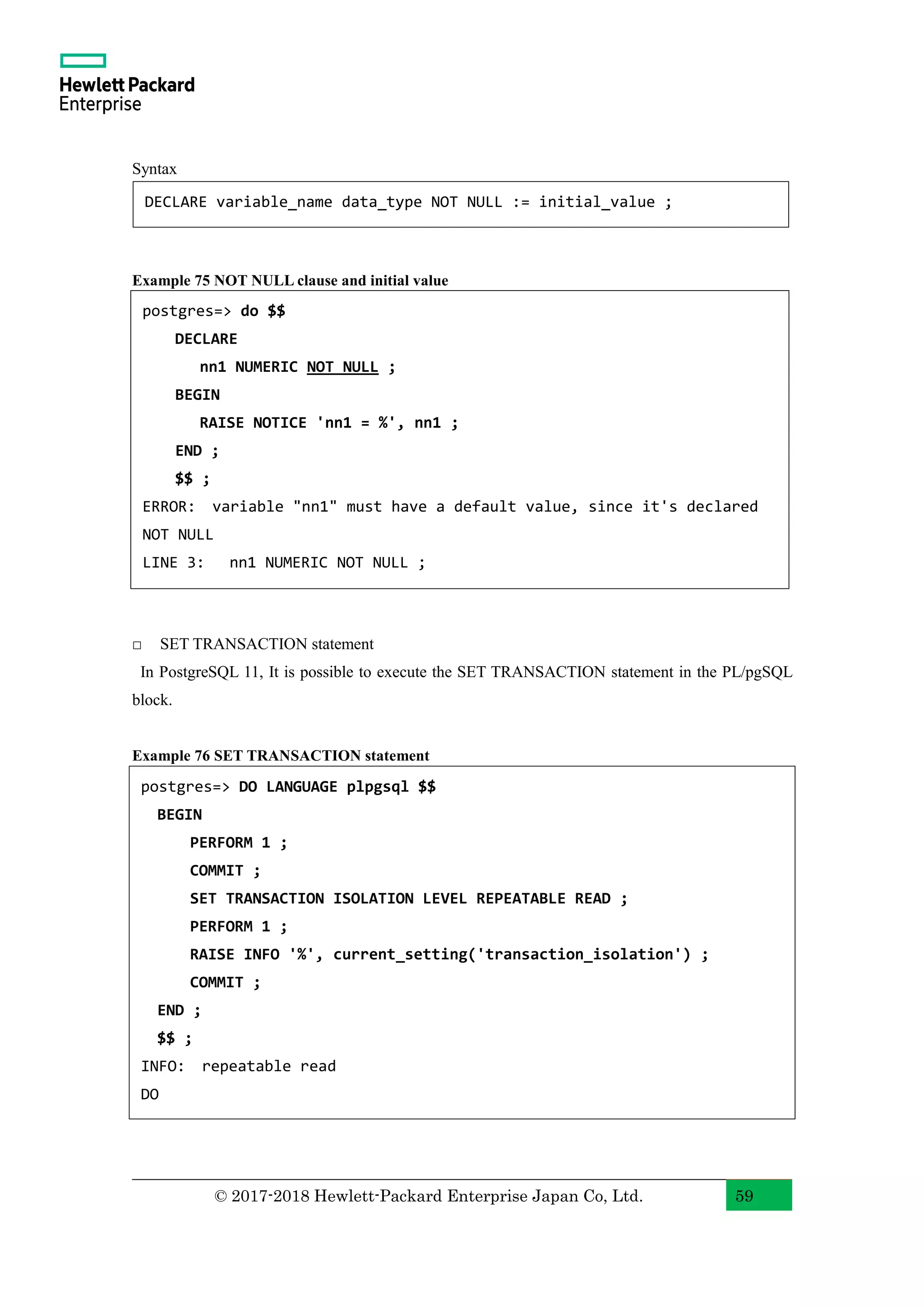 © 2017-2018 Hewlett-Packard Enterprise Japan Co, Ltd. 59 Syntax Example 75 NOT NULL clause and initial value □ SET TRANSACTION statement In PostgreSQL 11, It is possible to execute the SET TRANSACTION statement in the PL/pgSQL block. Example 76 SET TRANSACTION statement DECLARE variable_name data_type NOT NULL := initial_value ; postgres=> do $$ DECLARE nn1 NUMERIC NOT NULL ; BEGIN RAISE NOTICE 'nn1 = %', nn1 ; END ; $$ ; ERROR: variable "nn1" must have a default value, since it's declared NOT NULL LINE 3: nn1 NUMERIC NOT NULL ; postgres=> DO LANGUAGE plpgsql $$ BEGIN PERFORM 1 ; COMMIT ; SET TRANSACTION ISOLATION LEVEL REPEATABLE READ ; PERFORM 1 ; RAISE INFO '%', current_setting('transaction_isolation') ; COMMIT ; END ; $$ ; INFO: repeatable read DO 