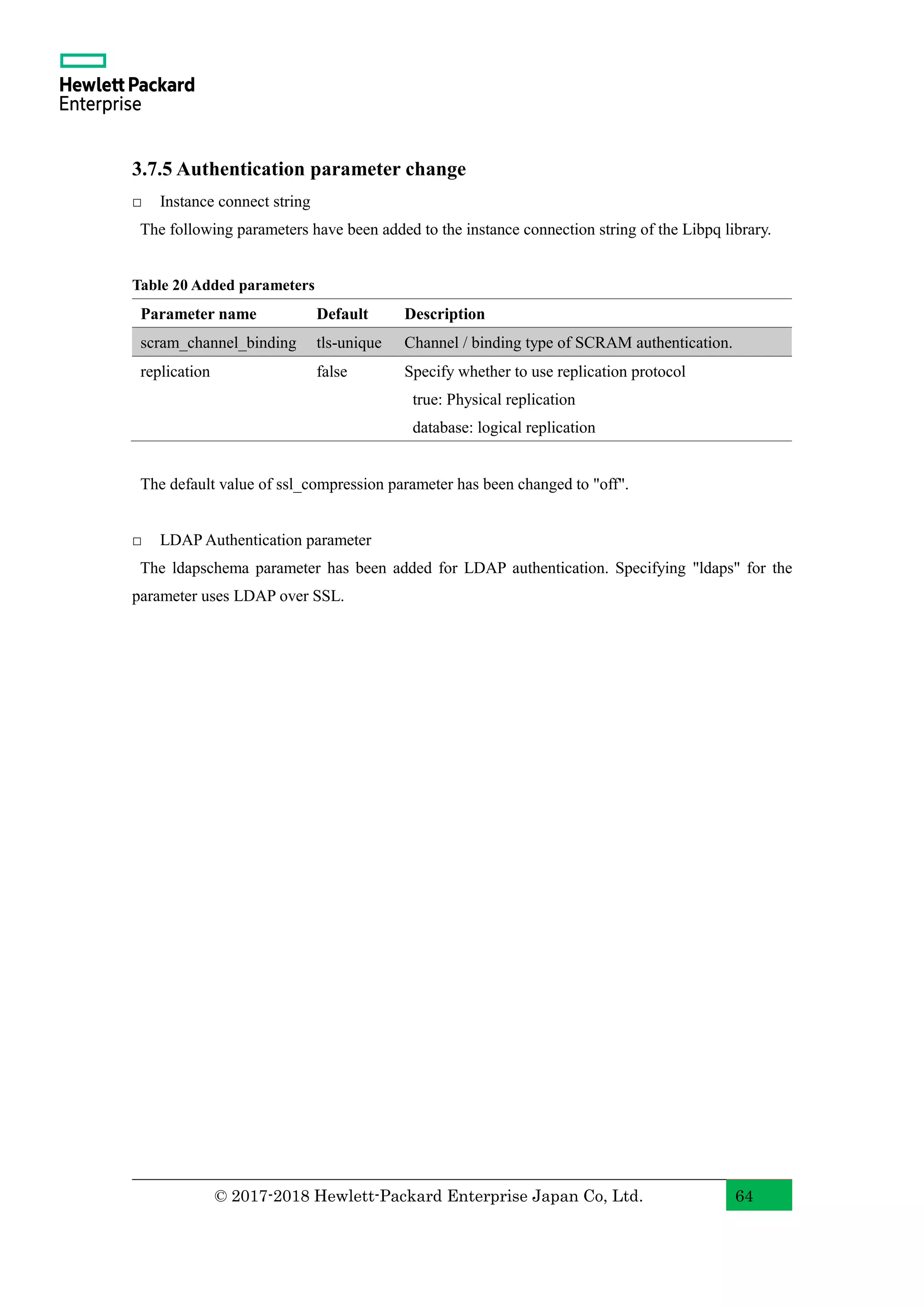 © 2017-2018 Hewlett-Packard Enterprise Japan Co, Ltd. 64 3.7.5 Authentication parameter change □ Instance connect string The following parameters have been added to the instance connection string of the Libpq library. Table 20 Added parameters Parameter name Default Description scram_channel_binding tls-unique Channel / binding type of SCRAM authentication. replication false Specify whether to use replication protocol true: Physical replication database: logical replication The default value of ssl_compression parameter has been changed to "off". □ LDAP Authentication parameter The ldapschema parameter has been added for LDAP authentication. Specifying "ldaps" for the parameter uses LDAP over SSL. 