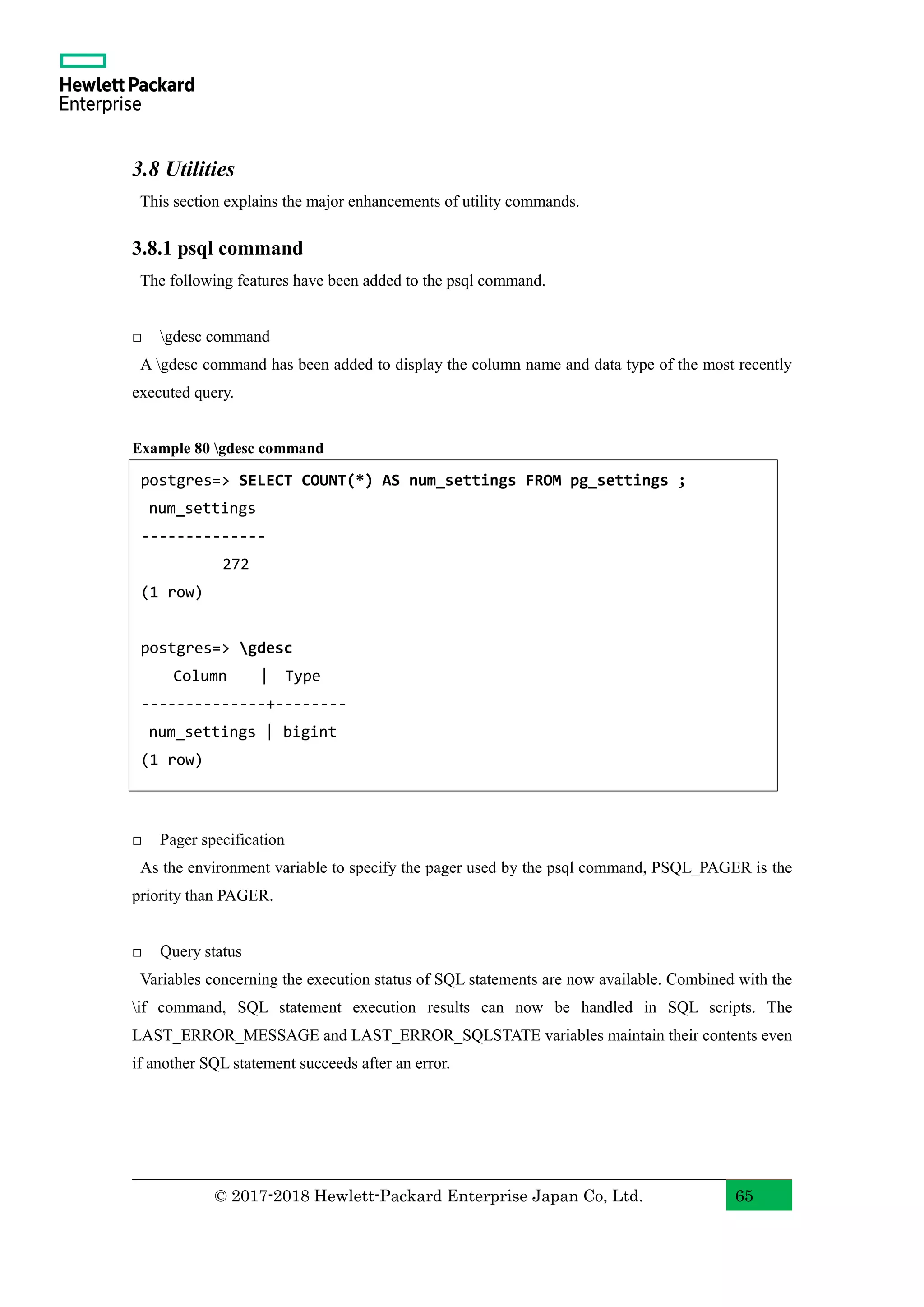 © 2017-2018 Hewlett-Packard Enterprise Japan Co, Ltd. 65 3.8 Utilities This section explains the major enhancements of utility commands. 3.8.1 psql command The following features have been added to the psql command. □ gdesc command A gdesc command has been added to display the column name and data type of the most recently executed query. Example 80 gdesc command □ Pager specification As the environment variable to specify the pager used by the psql command, PSQL_PAGER is the priority than PAGER. □ Query status Variables concerning the execution status of SQL statements are now available. Combined with the if command, SQL statement execution results can now be handled in SQL scripts. The LAST_ERROR_MESSAGE and LAST_ERROR_SQLSTATE variables maintain their contents even if another SQL statement succeeds after an error. postgres=> SELECT COUNT(*) AS num_settings FROM pg_settings ; num_settings -------------- 272 (1 row) postgres=> gdesc Column | Type --------------+-------- num_settings | bigint (1 row) demodb=> 
