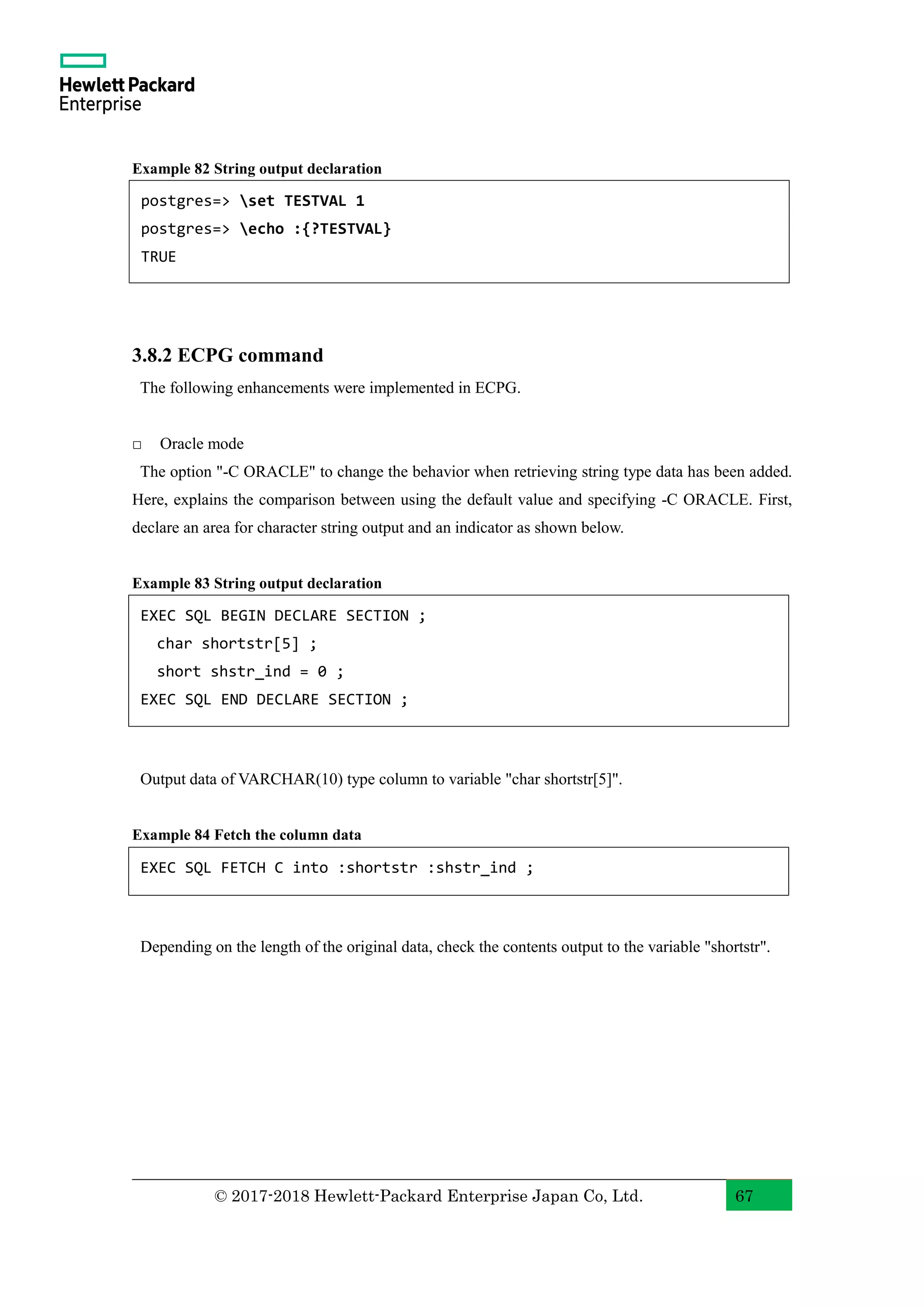 © 2017-2018 Hewlett-Packard Enterprise Japan Co, Ltd. 67 Example 82 String output declaration 3.8.2 ECPG command The following enhancements were implemented in ECPG. □ Oracle mode The option "-C ORACLE" to change the behavior when retrieving string type data has been added. Here, explains the comparison between using the default value and specifying -C ORACLE. First, declare an area for character string output and an indicator as shown below. Example 83 String output declaration Output data of VARCHAR(10) type column to variable "char shortstr[5]". Example 84 Fetch the column data Depending on the length of the original data, check the contents output to the variable "shortstr". EXEC SQL BEGIN DECLARE SECTION ; char shortstr[5] ; short shstr_ind = 0 ; EXEC SQL END DECLARE SECTION ; EXEC SQL FETCH C into :shortstr :shstr_ind ; postgres=> set TESTVAL 1 postgres=> echo :{?TESTVAL} TRUE 