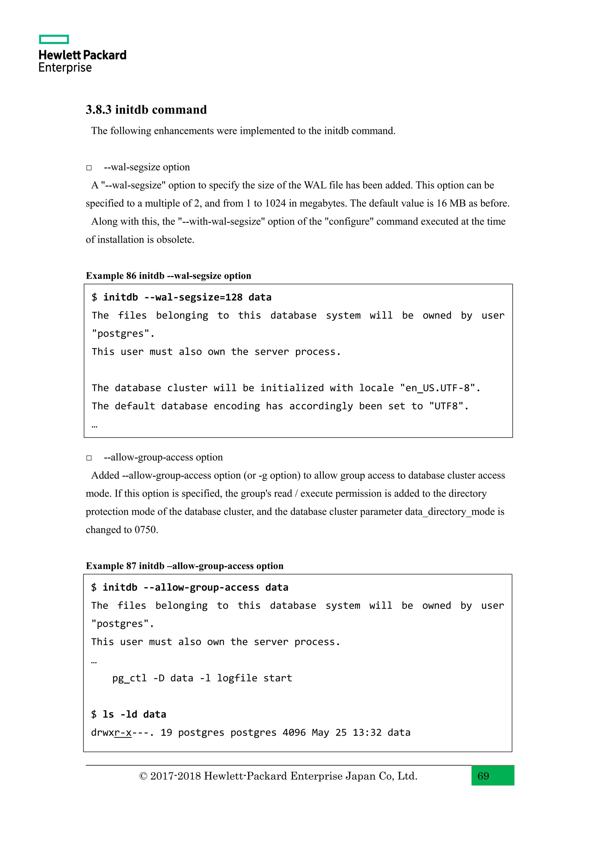 © 2017-2018 Hewlett-Packard Enterprise Japan Co, Ltd. 69 3.8.3 initdb command The following enhancements were implemented to the initdb command. □ --wal-segsize option A "--wal-segsize" option to specify the size of the WAL file has been added. This option can be specified to a multiple of 2, and from 1 to 1024 in megabytes. The default value is 16 MB as before. Along with this, the "--with-wal-segsize" option of the "configure" command executed at the time of installation is obsolete. Example 86 initdb --wal-segsize option □ --allow-group-access option Added --allow-group-access option (or -g option) to allow group access to database cluster access mode. If this option is specified, the group's read / execute permission is added to the directory protection mode of the database cluster, and the database cluster parameter data_directory_mode is changed to 0750. Example 87 initdb –allow-group-access option $ initdb --wal-segsize=128 data The files belonging to this database system will be owned by user "postgres". This user must also own the server process. The database cluster will be initialized with locale "en_US.UTF-8". The default database encoding has accordingly been set to "UTF8". … $ initdb --allow-group-access data The files belonging to this database system will be owned by user "postgres". This user must also own the server process. … pg_ctl -D data -l logfile start $ ls -ld data drwxr-x---. 19 postgres postgres 4096 May 25 13:32 data 