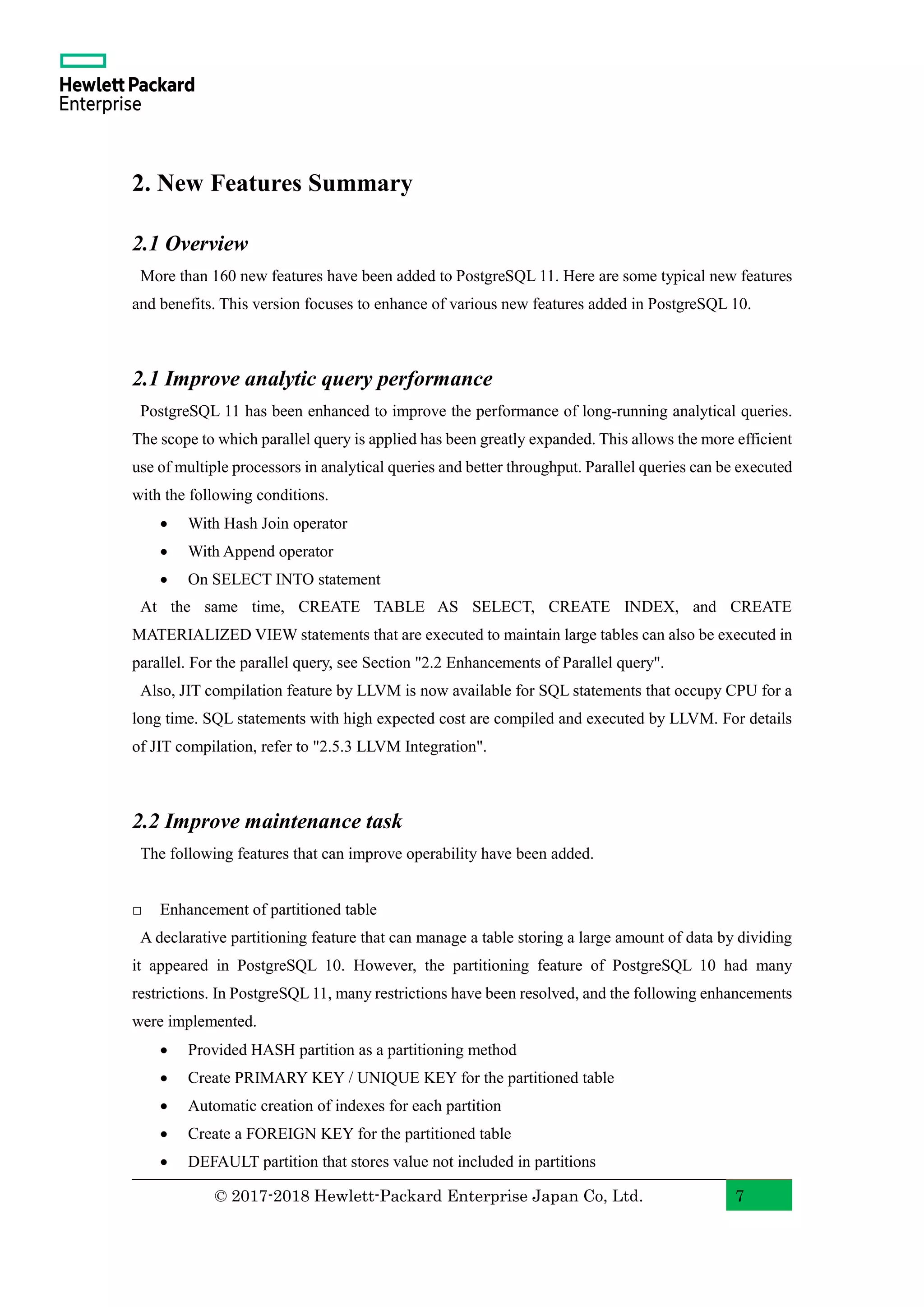 © 2017-2018 Hewlett-Packard Enterprise Japan Co, Ltd. 7 2. New Features Summary 2.1 Overview More than 160 new features have been added to PostgreSQL 11. Here are some typical new features and benefits. This version focuses to enhance of various new features added in PostgreSQL 10. 2.1 Improve analytic query performance PostgreSQL 11 has been enhanced to improve the performance of long-running analytical queries. The scope to which parallel query is applied has been greatly expanded. This allows the more efficient use of multiple processors in analytical queries and better throughput. Parallel queries can be executed with the following conditions. • With Hash Join operator • With Append operator • On SELECT INTO statement At the same time, CREATE TABLE AS SELECT, CREATE INDEX, and CREATE MATERIALIZED VIEW statements that are executed to maintain large tables can also be executed in parallel. For the parallel query, see Section "2.2 Enhancements of Parallel query". Also, JIT compilation feature by LLVM is now available for SQL statements that occupy CPU for a long time. SQL statements with high expected cost are compiled and executed by LLVM. For details of JIT compilation, refer to "2.5.3 LLVM Integration". 2.2 Improve maintenance task The following features that can improve operability have been added. □ Enhancement of partitioned table A declarative partitioning feature that can manage a table storing a large amount of data by dividing it appeared in PostgreSQL 10. However, the partitioning feature of PostgreSQL 10 had many restrictions. In PostgreSQL 11, many restrictions have been resolved, and the following enhancements were implemented. • Provided HASH partition as a partitioning method • Create PRIMARY KEY / UNIQUE KEY for the partitioned table • Automatic creation of indexes for each partition • Create a FOREIGN KEY for the partitioned table • DEFAULT partition that stores value not included in partitions 