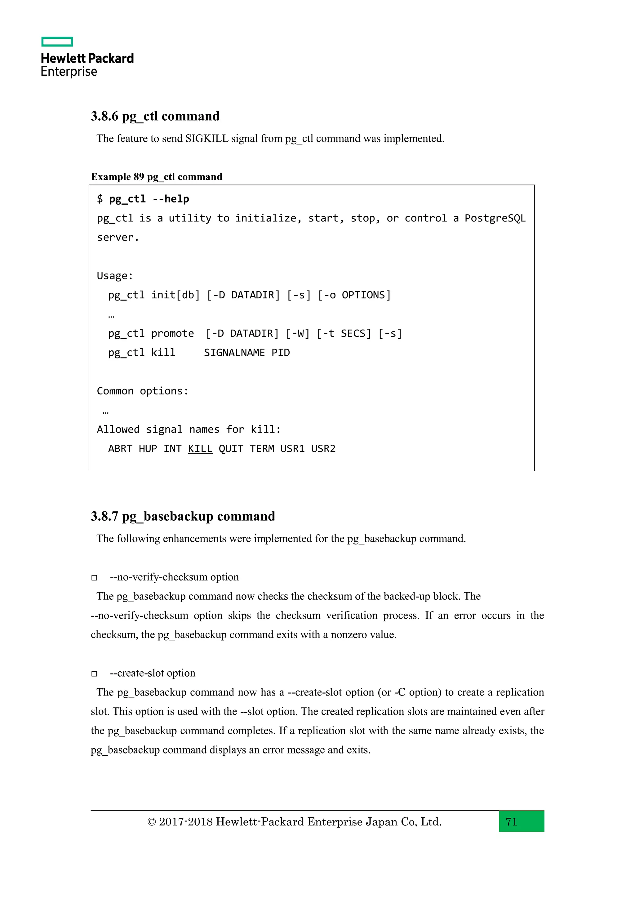 © 2017-2018 Hewlett-Packard Enterprise Japan Co, Ltd. 71 3.8.6 pg_ctl command The feature to send SIGKILL signal from pg_ctl command was implemented. Example 89 pg_ctl command 3.8.7 pg_basebackup command The following enhancements were implemented for the pg_basebackup command. □ --no-verify-checksum option The pg_basebackup command now checks the checksum of the backed-up block. The --no-verify-checksum option skips the checksum verification process. If an error occurs in the checksum, the pg_basebackup command exits with a nonzero value. □ --create-slot option The pg_basebackup command now has a --create-slot option (or -C option) to create a replication slot. This option is used with the --slot option. The created replication slots are maintained even after the pg_basebackup command completes. If a replication slot with the same name already exists, the pg_basebackup command displays an error message and exits. $ pg_ctl --help pg_ctl is a utility to initialize, start, stop, or control a PostgreSQL server. Usage: pg_ctl init[db] [-D DATADIR] [-s] [-o OPTIONS] … pg_ctl promote [-D DATADIR] [-W] [-t SECS] [-s] pg_ctl kill SIGNALNAME PID Common options: … Allowed signal names for kill: ABRT HUP INT KILL QUIT TERM USR1 USR2 