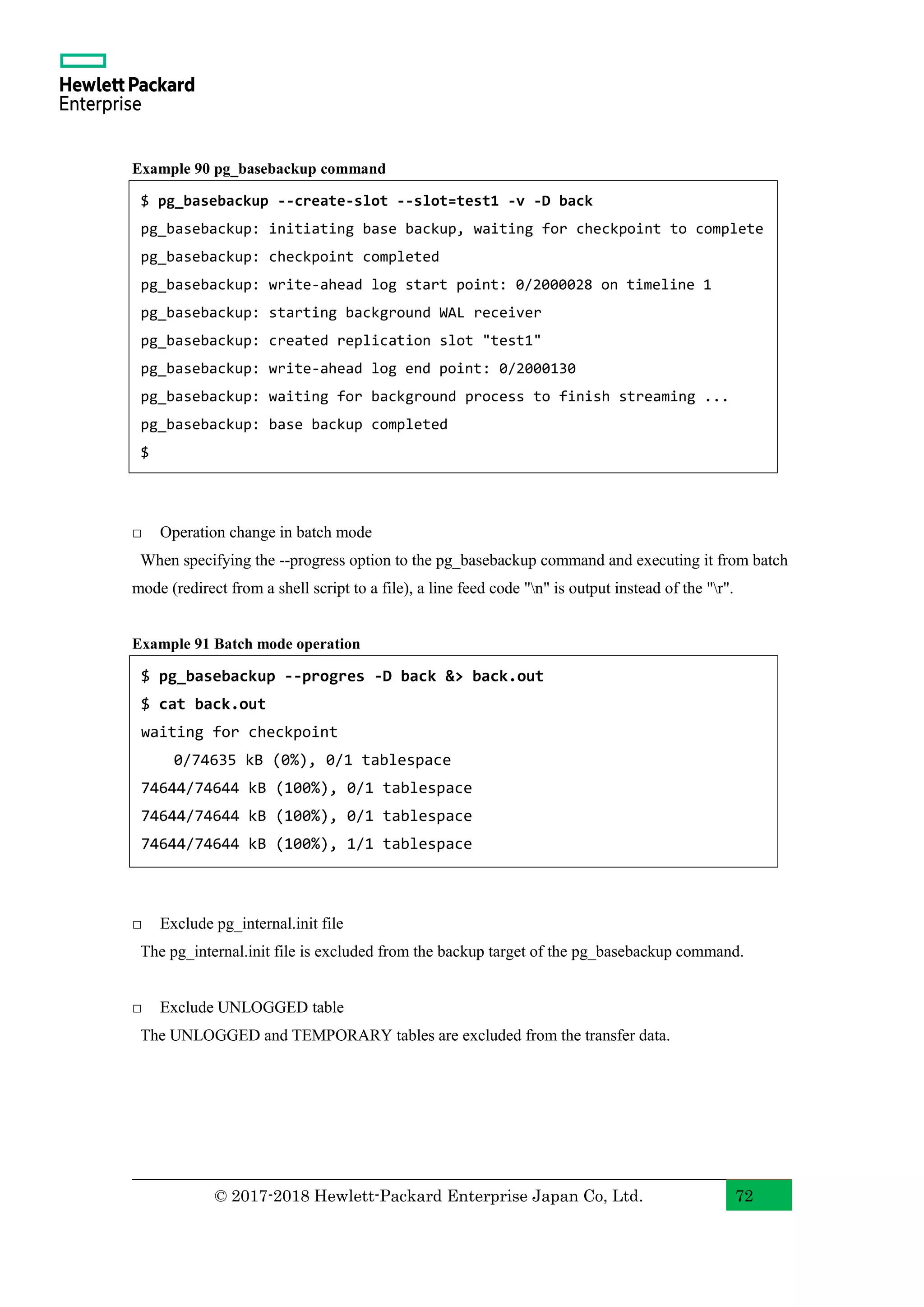 © 2017-2018 Hewlett-Packard Enterprise Japan Co, Ltd. 72 Example 90 pg_basebackup command □ Operation change in batch mode When specifying the --progress option to the pg_basebackup command and executing it from batch mode (redirect from a shell script to a file), a line feed code "n" is output instead of the "r". Example 91 Batch mode operation □ Exclude pg_internal.init file The pg_internal.init file is excluded from the backup target of the pg_basebackup command. □ Exclude UNLOGGED table The UNLOGGED and TEMPORARY tables are excluded from the transfer data. $ pg_basebackup --create-slot --slot=test1 -v -D back pg_basebackup: initiating base backup, waiting for checkpoint to complete pg_basebackup: checkpoint completed pg_basebackup: write-ahead log start point: 0/2000028 on timeline 1 pg_basebackup: starting background WAL receiver pg_basebackup: created replication slot "test1" pg_basebackup: write-ahead log end point: 0/2000130 pg_basebackup: waiting for background process to finish streaming ... pg_basebackup: base backup completed $ $ pg_basebackup --progres -D back &> back.out $ cat back.out waiting for checkpoint 0/74635 kB (0%), 0/1 tablespace 74644/74644 kB (100%), 0/1 tablespace 74644/74644 kB (100%), 0/1 tablespace 74644/74644 kB (100%), 1/1 tablespace 