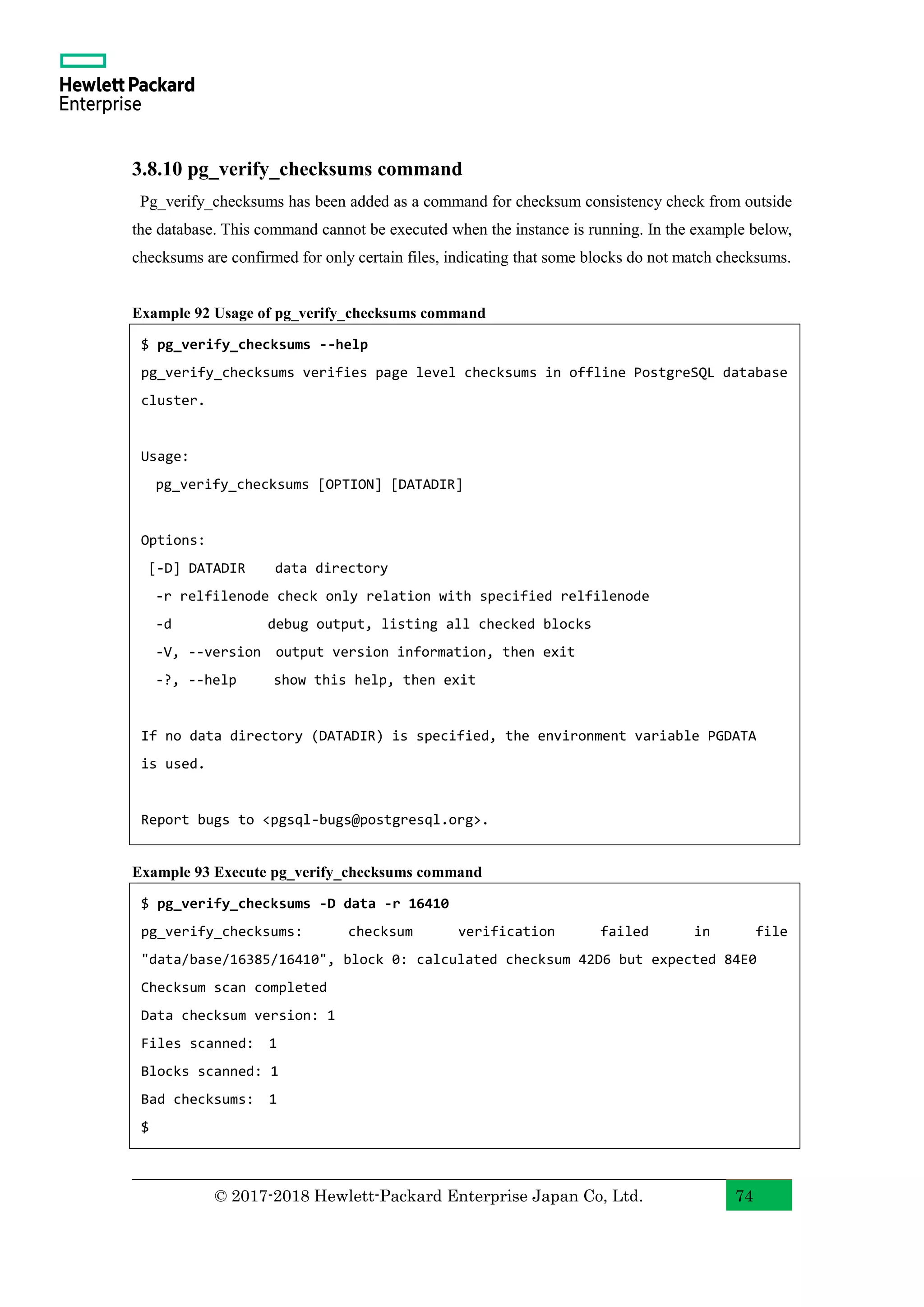 © 2017-2018 Hewlett-Packard Enterprise Japan Co, Ltd. 74 3.8.10 pg_verify_checksums command Pg_verify_checksums has been added as a command for checksum consistency check from outside the database. This command cannot be executed when the instance is running. In the example below, checksums are confirmed for only certain files, indicating that some blocks do not match checksums. Example 92 Usage of pg_verify_checksums command Example 93 Execute pg_verify_checksums command $ pg_verify_checksums -D data -r 16410 pg_verify_checksums: checksum verification failed in file "data/base/16385/16410", block 0: calculated checksum 42D6 but expected 84E0 Checksum scan completed Data checksum version: 1 Files scanned: 1 Blocks scanned: 1 Bad checksums: 1 $ $ pg_verify_checksums --help pg_verify_checksums verifies page level checksums in offline PostgreSQL database cluster. Usage: pg_verify_checksums [OPTION] [DATADIR] Options: [-D] DATADIR data directory -r relfilenode check only relation with specified relfilenode -d debug output, listing all checked blocks -V, --version output version information, then exit -?, --help show this help, then exit If no data directory (DATADIR) is specified, the environment variable PGDATA is used. Report bugs to <pgsql-bugs@postgresql.org>. 