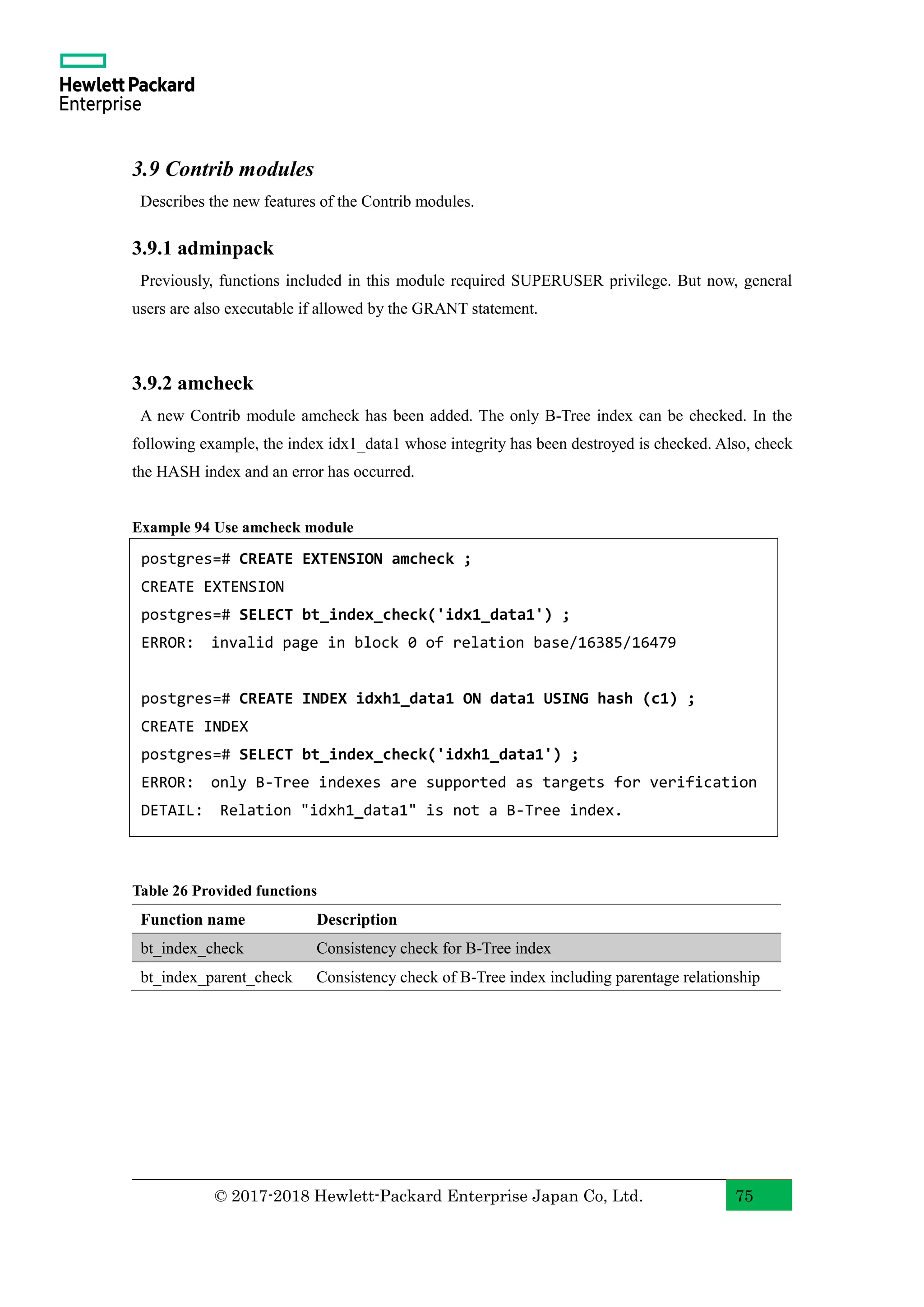 © 2017-2018 Hewlett-Packard Enterprise Japan Co, Ltd. 75 3.9 Contrib modules Describes the new features of the Contrib modules. 3.9.1 adminpack Previously, functions included in this module required SUPERUSER privilege. But now, general users are also executable if allowed by the GRANT statement. 3.9.2 amcheck A new Contrib module amcheck has been added. The only B-Tree index can be checked. In the following example, the index idx1_data1 whose integrity has been destroyed is checked. Also, check the HASH index and an error has occurred. Example 94 Use amcheck module Table 26 Provided functions Function name Description bt_index_check Consistency check for B-Tree index bt_index_parent_check Consistency check of B-Tree index including parentage relationship postgres=# CREATE EXTENSION amcheck ; CREATE EXTENSION postgres=# SELECT bt_index_check('idx1_data1') ; ERROR: invalid page in block 0 of relation base/16385/16479 postgres=# CREATE INDEX idxh1_data1 ON data1 USING hash (c1) ; CREATE INDEX postgres=# SELECT bt_index_check('idxh1_data1') ; ERROR: only B-Tree indexes are supported as targets for verification DETAIL: Relation "idxh1_data1" is not a B-Tree index. 